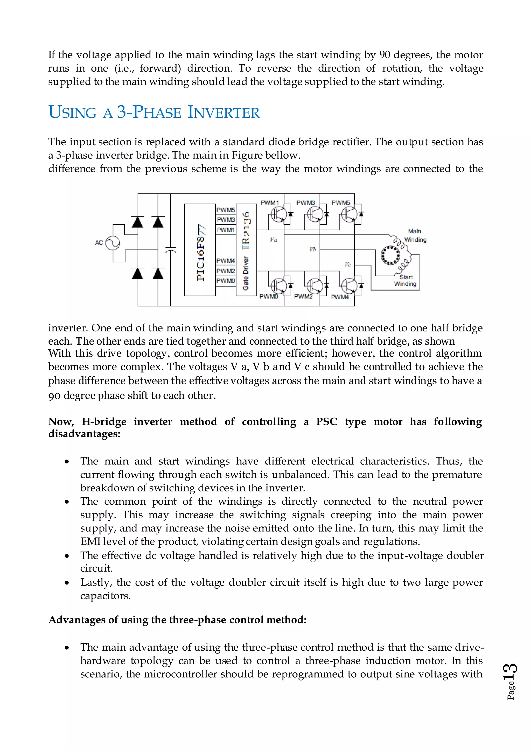 Page13
If the voltage applied to the main winding lags the start winding by 90 degrees, the motor
runs in one (i.e., forward) direction. To reverse the direction of rotation, the voltage
supplied to the main winding should lead the voltage supplied to the start winding.
USING A 3-PHASE INVERTER
The input section is replaced with a standard diode bridge rectifier. The output section has
a 3-phase inverter bridge. The main in Figure bellow.
difference from the previous scheme is the way the motor windings are connected to the
inverter. One end of the main winding and start windings are connected to one half bridge
each. The other ends are tied together and connected to the third half bridge, as shown
With this drive topology, control becomes more efficient; however, the control algorithm
becomes more complex. The voltages V a, V b and V c should be controlled to achieve the
phase difference between the effective voltages across the main and start windings to have a
90 degree phase shift to each other.
Now, H-bridge inverter method of controlling a PSC type motor has following
disadvantages:
 The main and start windings have different electrical characteristics. Thus, the
current flowing through each switch is unbalanced. This can lead to the premature
breakdown of switching devices in the inverter.
 The common point of the windings is directly connected to the neutral power
supply. This may increase the switching signals creeping into the main power
supply, and may increase the noise emitted onto the line. In turn, this may limit the
EMI level of the product, violating certain design goals and regulations.
 The effective dc voltage handled is relatively high due to the input-voltage doubler
circuit.
 Lastly, the cost of the voltage doubler circuit itself is high due to two large power
capacitors.
Advantages of using the three-phase control method:
 The main advantage of using the three-phase control method is that the same drive-
hardware topology can be used to control a three-phase induction motor. In this
scenario, the microcontroller should be reprogrammed to output sine voltages with
 