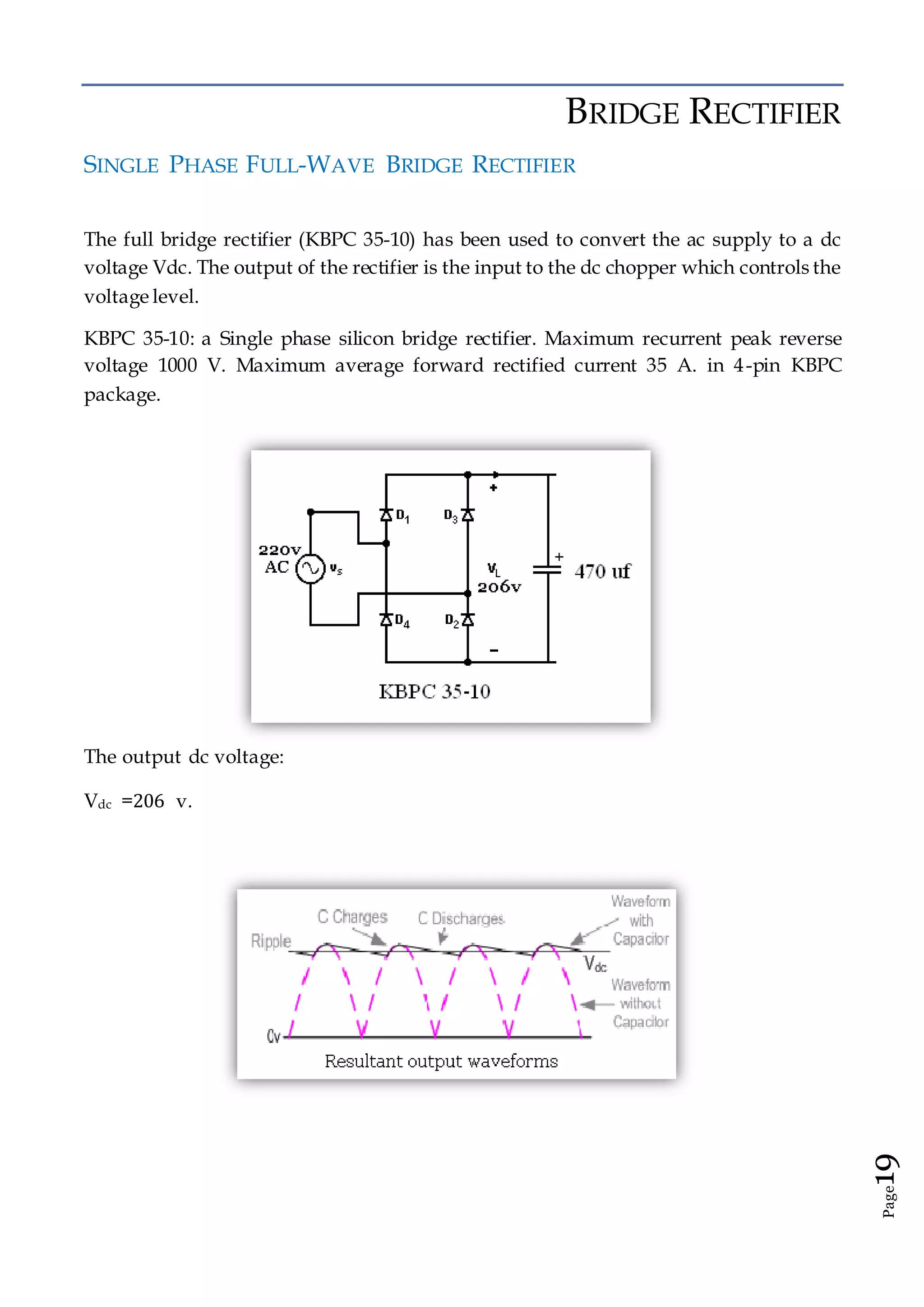 Page19
BRIDGE RECTIFIER
SINGLE PHASE FULL-WAVE BRIDGE RECTIFIER
The full bridge rectifier (KBPC 35-10) has been used to convert the ac supply to a dc
voltage Vdc. The output of the rectifier is the input to the dc chopper which controls the
voltage level.
KBPC 35-10: a Single phase silicon bridge rectifier. Maximum recurrent peak reverse
voltage 1000 V. Maximum average forward rectified current 35 A. in 4-pin KBPC
package.
The output dc voltage:
Vdc =206 v.
 