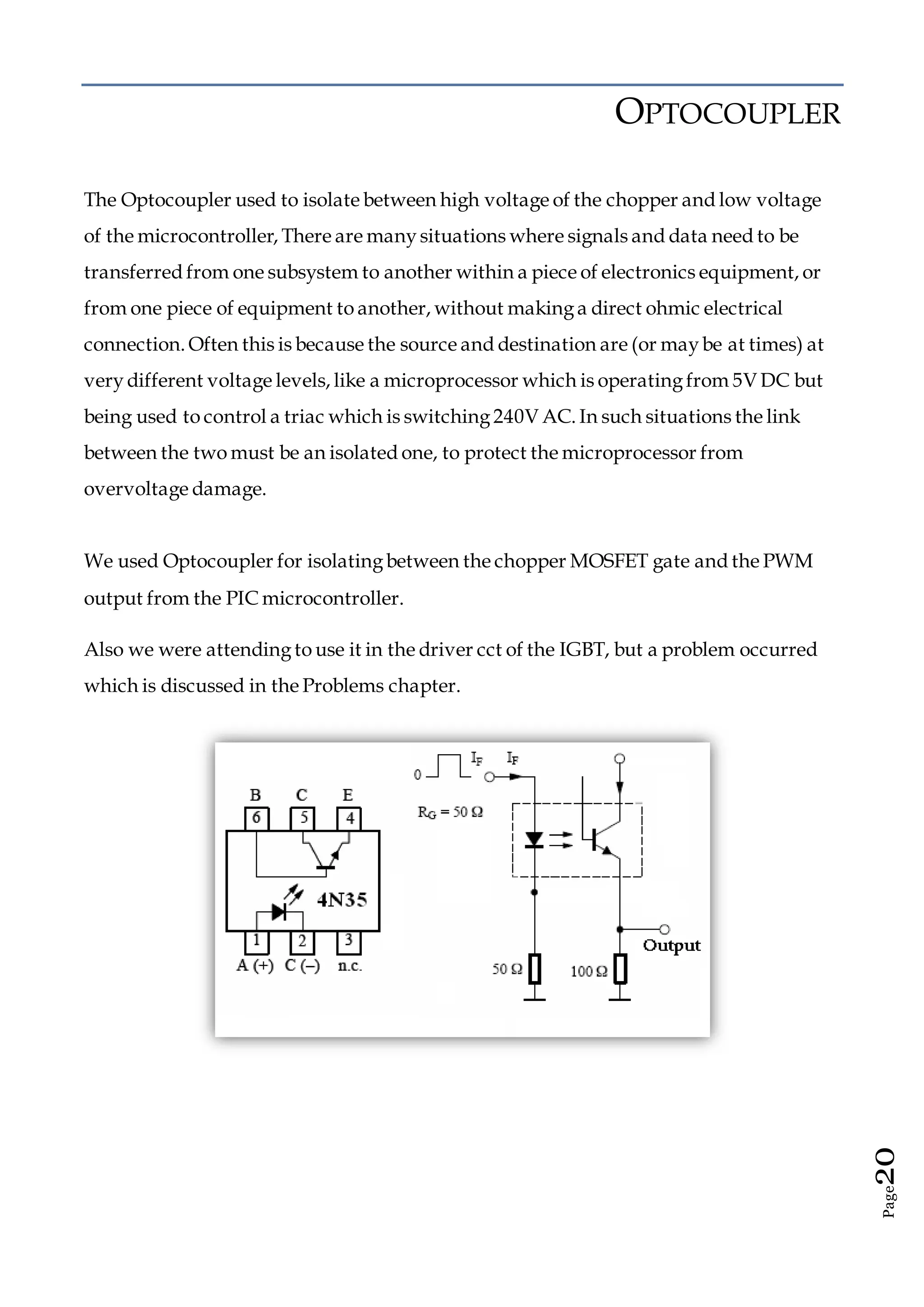 Page20
OPTOCOUPLER
The Optocoupler used to isolate between high voltage of the chopper and low voltage
of the microcontroller, There are manysituations where signals and data need to be
transferred from one subsystem to another within a piece of electronics equipment, or
from one piece of equipment to another, without makinga direct ohmic electrical
connection. Often this is because the source and destination are (or maybe at times) at
verydifferent voltage levels, like a microprocessor which is operatingfrom 5V DC but
being used to control a triac which is switching240V AC. In such situations the link
between the two must be an isolated one, to protect the microprocessor from
overvoltage damage.
We used Optocoupler for isolatingbetween the chopper MOSFET gate and the PWM
output from the PIC microcontroller.
Also we were attendingto use it in the driver cct of the IGBT, but a problem occurred
which is discussed in the Problems chapter.
 