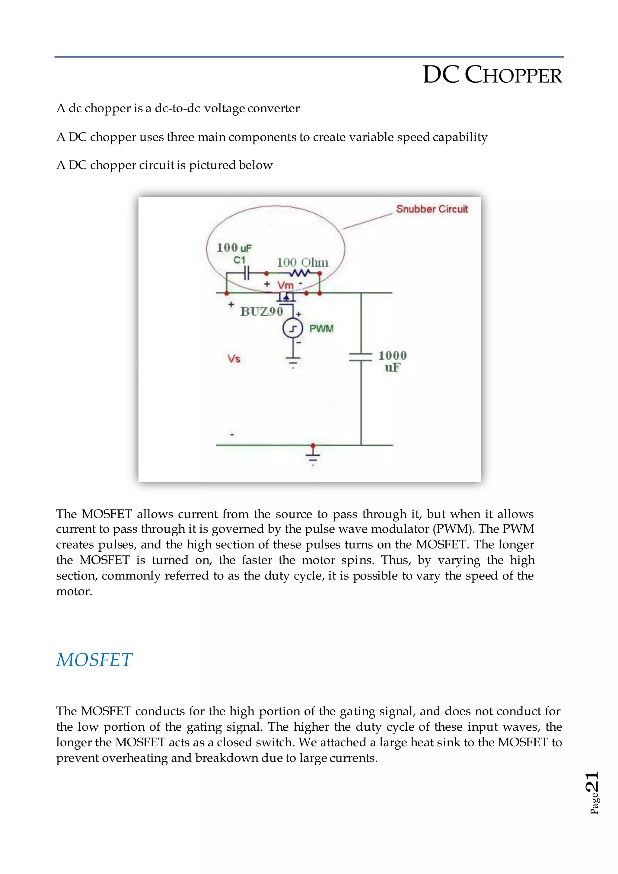 Page21
DC CHOPPER
A dc chopper is a dc-to-dc voltage converter
A DC chopper uses three main components to create variable speed capability
A DC chopper circuit is pictured below
The MOSFET allows current from the source to pass through it, but when it allows
current to pass through it is governed by the pulse wave modulator (PWM). The PWM
creates pulses, and the high section of these pulses turns on the MOSFET. The longer
the MOSFET is turned on, the faster the motor spins. Thus, by varying the high
section, commonly referred to as the duty cycle, it is possible to vary the speed of the
motor.
MOSFET
The MOSFET conducts for the high portion of the gating signal, and does not conduct for
the low portion of the gating signal. The higher the duty cycle of these input waves, the
longer the MOSFET acts as a closed switch. We attached a large heat sink to the MOSFET to
prevent overheating and breakdown due to large currents.
 