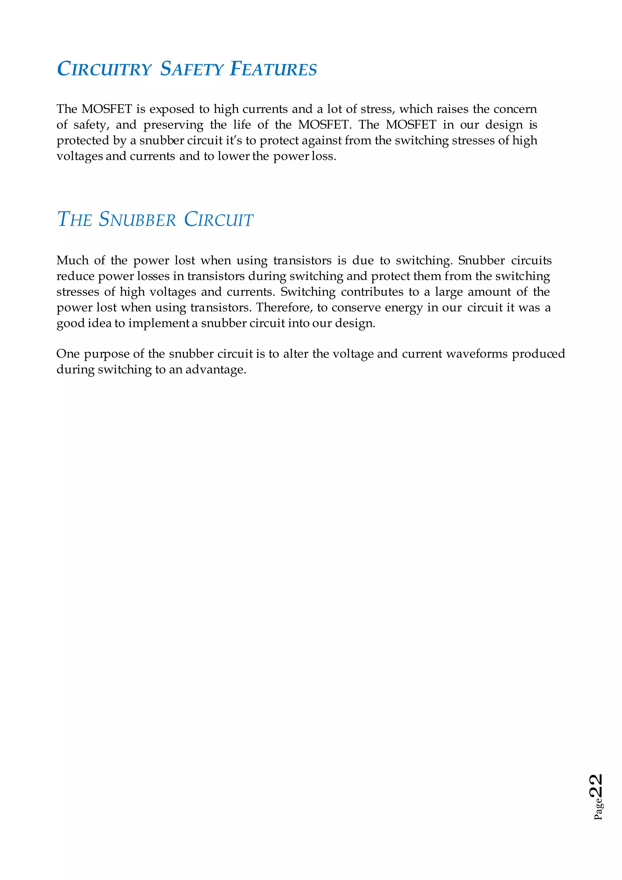 Page22
CIRCUITRY SAFETY FEATURES
The MOSFET is exposed to high currents and a lot of stress, which raises the concern
of safety, and preserving the life of the MOSFET. The MOSFET in our design is
protected by a snubber circuit it’s to protect against from the switching stresses of high
voltages and currents and to lower the power loss.
THE SNUBBER CIRCUIT
Much of the power lost when using transistors is due to switching. Snubber circuits
reduce power losses in transistors during switching and protect them from the switching
stresses of high voltages and currents. Switching contributes to a large amount of the
power lost when using transistors. Therefore, to conserve energy in our circuit it was a
good idea to implement a snubber circuit into our design.
One purpose of the snubber circuit is to alter the voltage and current waveforms produced
during switching to an advantage.
 