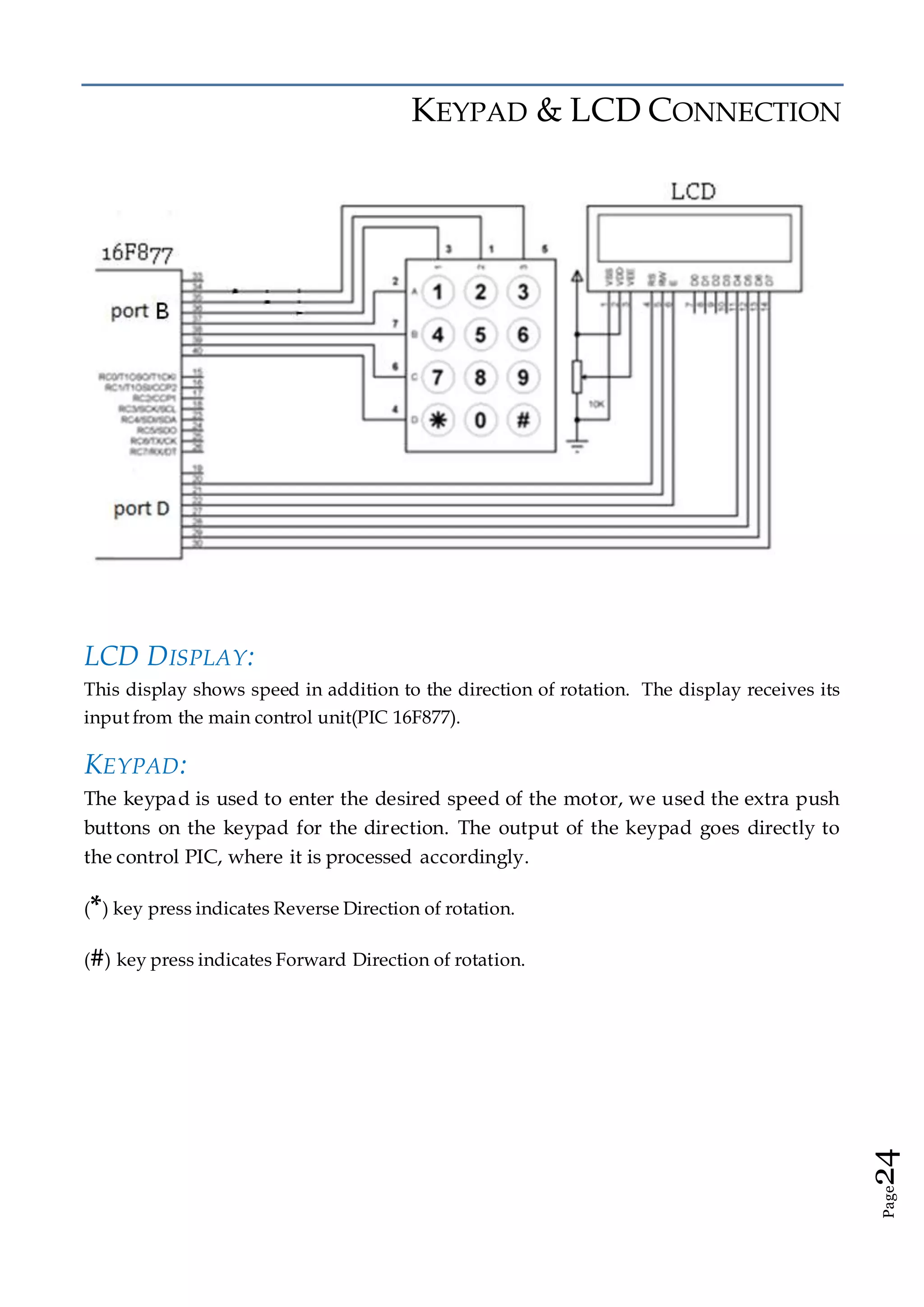 Page24
KEYPAD & LCD CONNECTION
LCD DISPLAY:
This display shows speed in addition to the direction of rotation. The display receives its
input from the main control unit(PIC 16F877).
KEYPAD:
The keypad is used to enter the desired speed of the motor, we used the extra push
buttons on the keypad for the direction. The output of the keypad goes directly to
the control PIC, where it is processed accordingly.
(*) key press indicates Reverse Direction of rotation.
(#) key press indicates Forward Direction of rotation.
 