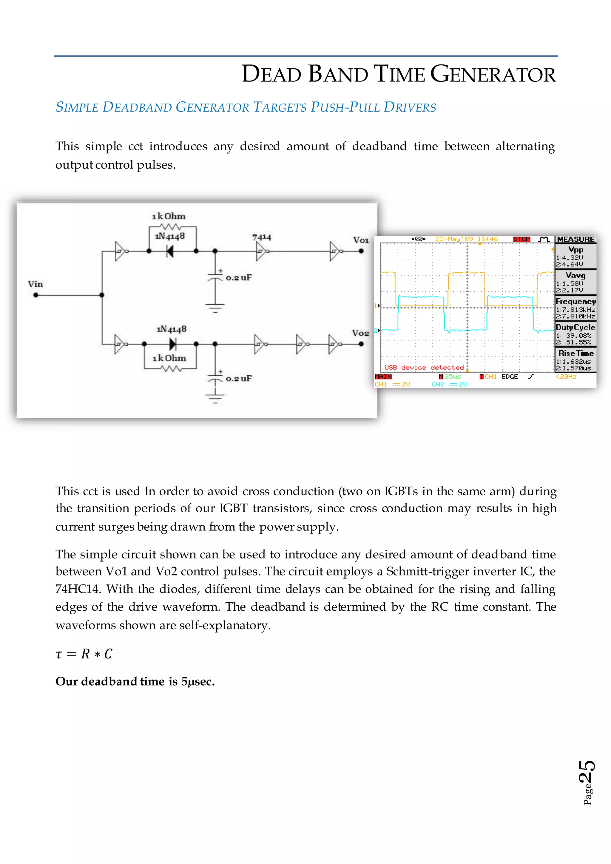 Page25
DEAD BAND TIME GENERATOR
SIMPLE DEADBAND GENERATOR TARGETS PUSH-PULL DRIVERS
This simple cct introduces any desired amount of deadband time between alternating
output control pulses.
This cct is used In order to avoid cross conduction (two on IGBTs in the same arm) during
the transition periods of our IGBT transistors, since cross conduction may results in high
current surges being drawn from the power supply.
The simple circuit shown can be used to introduce any desired amount of deadband time
between Vo1 and Vo2 control pulses. The circuit employs a Schmitt-trigger inverter IC, the
74HC14. With the diodes, different time delays can be obtained for the rising and falling
edges of the drive waveform. The deadband is determined by the RC time constant. The
waveforms shown are self-explanatory.
𝜏 = 𝑅 ∗ 𝐶
Our deadband time is 5µsec.
 