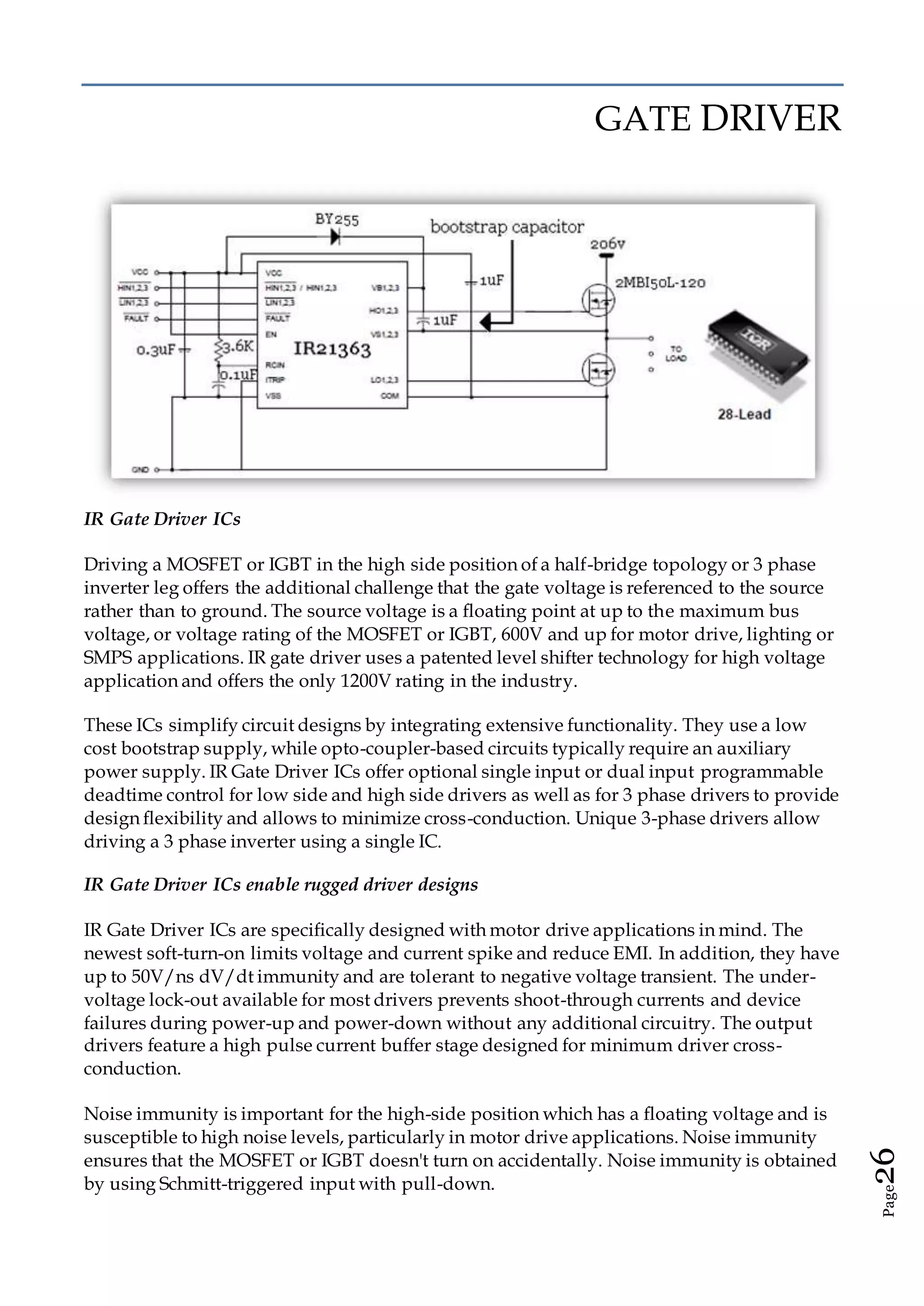 Page26
GATE DRIVER
IR Gate Driver ICs
Driving a MOSFET or IGBT in the high side position of a half-bridge topology or 3 phase
inverter leg offers the additional challenge that the gate voltage is referenced to the source
rather than to ground. The source voltage is a floating point at up to the maximum bus
voltage, or voltage rating of the MOSFET or IGBT, 600V and up for motor drive, lighting or
SMPS applications. IR gate driver uses a patented level shifter technology for high voltage
application and offers the only 1200V rating in the industry.
These ICs simplify circuit designs by integrating extensive functionality. They use a low
cost bootstrap supply, while opto-coupler-based circuits typically require an auxiliary
power supply. IR Gate Driver ICs offer optional single input or dual input programmable
deadtime control for low side and high side drivers as well as for 3 phase drivers to provide
design flexibility and allows to minimize cross-conduction. Unique 3-phase drivers allow
driving a 3 phase inverter using a single IC.
IR Gate Driver ICs enable rugged driver designs
IR Gate Driver ICs are specifically designed with motor drive applications in mind. The
newest soft-turn-on limits voltage and current spike and reduce EMI. In addition, they have
up to 50V/ns dV/dt immunity and are tolerant to negative voltage transient. The under-
voltage lock-out available for most drivers prevents shoot-through currents and device
failures during power-up and power-down without any additional circuitry. The output
drivers feature a high pulse current buffer stage designed for minimum driver cross-
conduction.
Noise immunity is important for the high-side position which has a floating voltage and is
susceptible to high noise levels, particularly in motor drive applications. Noise immunity
ensures that the MOSFET or IGBT doesn't turn on accidentally. Noise immunity is obtained
by using Schmitt-triggered input with pull-down.
 