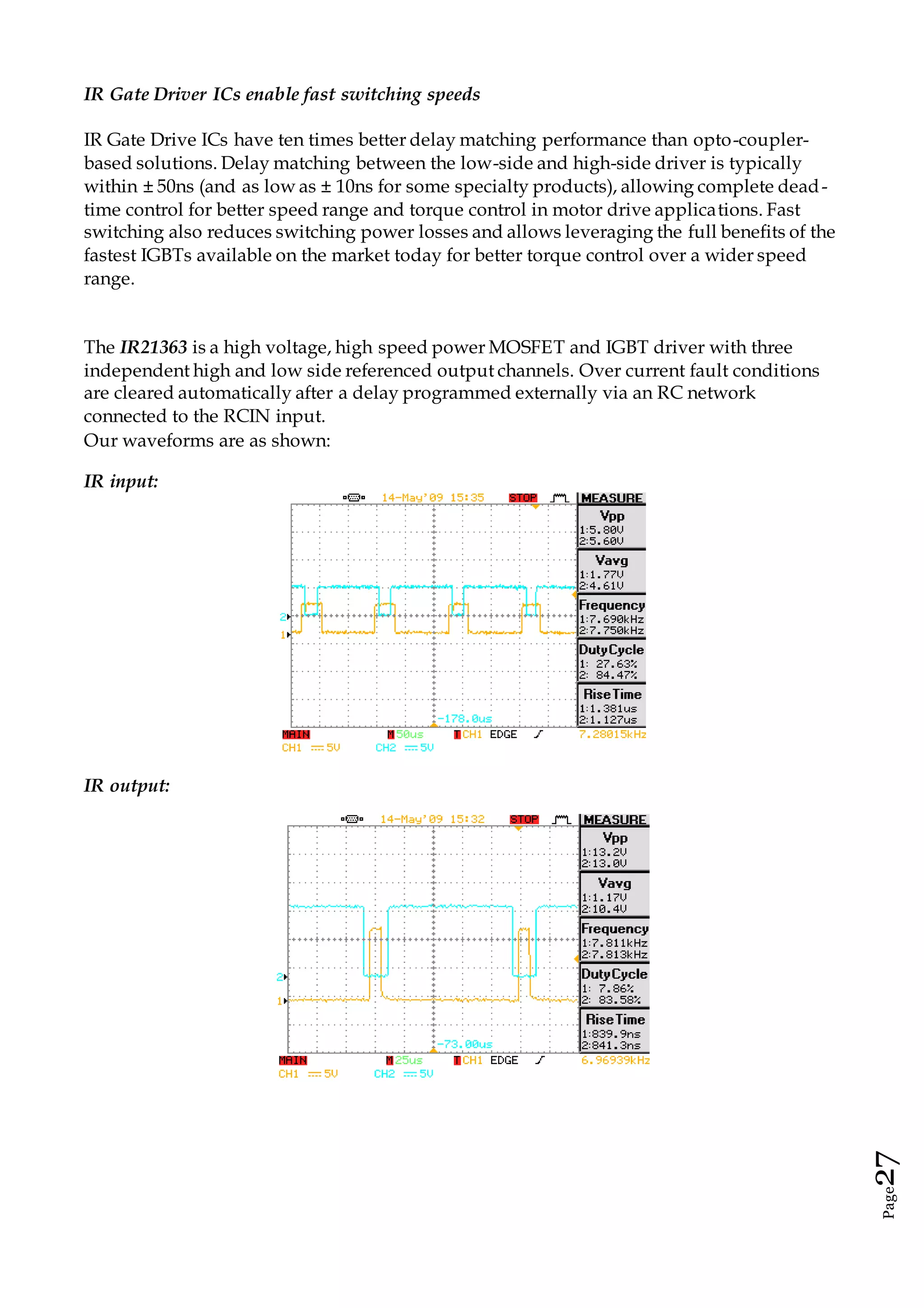 Page27
IR Gate Driver ICs enable fast switching speeds
IR Gate Drive ICs have ten times better delay matching performance than opto-coupler-
based solutions. Delay matching between the low-side and high-side driver is typically
within ± 50ns (and as low as ± 10ns for some specialty products), allowing complete dead-
time control for better speed range and torque control in motor drive applications. Fast
switching also reduces switching power losses and allows leveraging the full benefits of the
fastest IGBTs available on the market today for better torque control over a wider speed
range.
The IR21363 is a high voltage, high speed power MOSFET and IGBT driver with three
independent high and low side referenced output channels. Over current fault conditions
are cleared automatically after a delay programmed externally via an RC network
connected to the RCIN input.
Our waveforms are as shown:
IR input:
IR output:
 