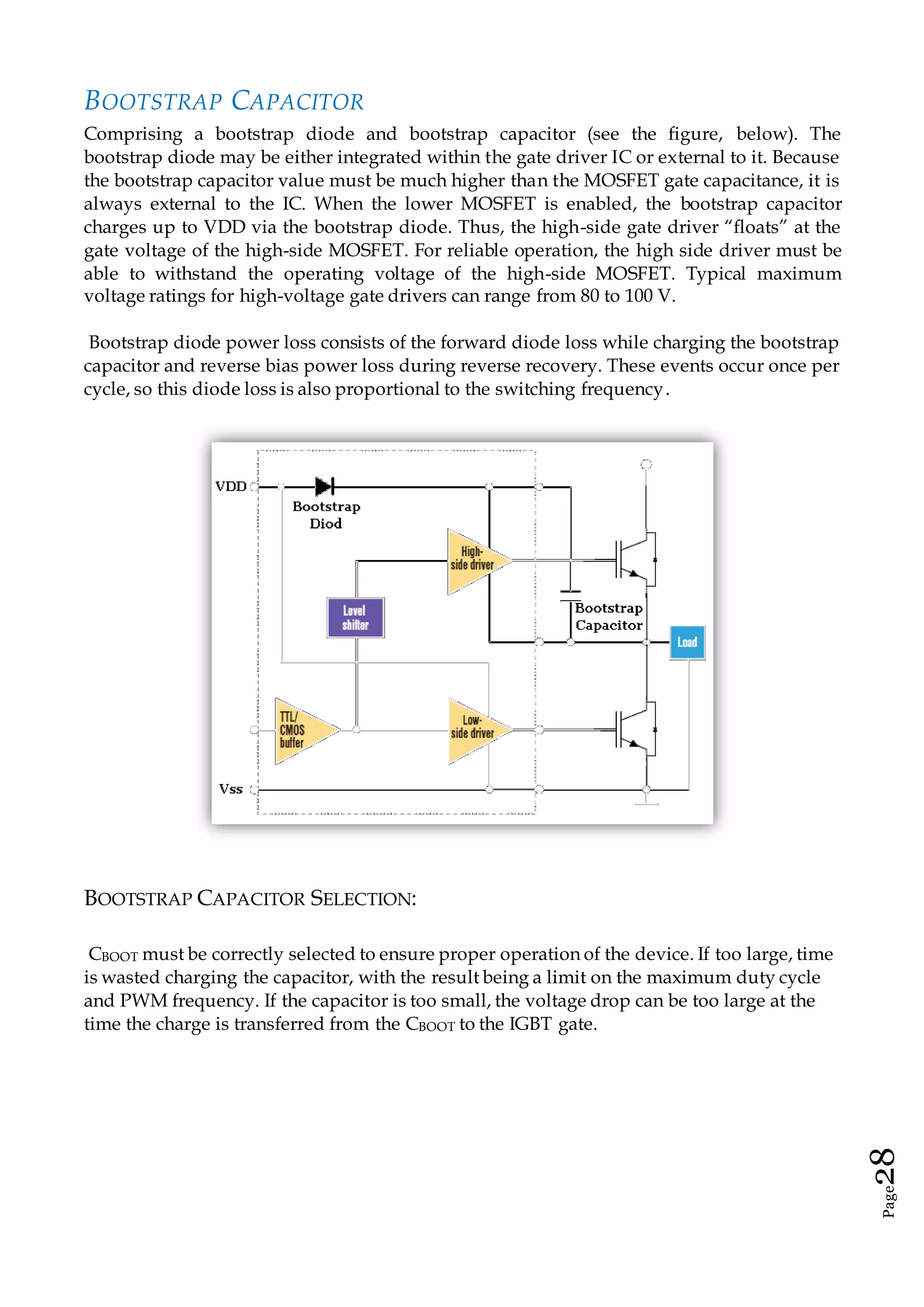 Page28
BOOTSTRAP CAPACITOR
Comprising a bootstrap diode and bootstrap capacitor (see the figure, below). The
bootstrap diode may be either integrated within the gate driver IC or external to it. Because
the bootstrap capacitor value must be much higher than the MOSFET gate capacitance, it is
always external to the IC. When the lower MOSFET is enabled, the bootstrap capacitor
charges up to VDD via the bootstrap diode. Thus, the high-side gate driver “floats” at the
gate voltage of the high-side MOSFET. For reliable operation, the high side driver must be
able to withstand the operating voltage of the high-side MOSFET. Typical maximum
voltage ratings for high-voltage gate drivers can range from 80 to 100 V.
Bootstrap diode power loss consists of the forward diode loss while charging the bootstrap
capacitor and reverse bias power loss during reverse recovery. These events occur once per
cycle, so this diode loss is also proportional to the switching frequency.
BOOTSTRAP CAPACITOR SELECTION:
CBOOT must be correctly selected to ensure proper operation of the device. If too large, time
is wasted charging the capacitor, with the result being a limit on the maximum duty cycle
and PWM frequency. If the capacitor is too small, the voltage drop can be too large at the
time the charge is transferred from the CBOOT to the IGBT gate.
 