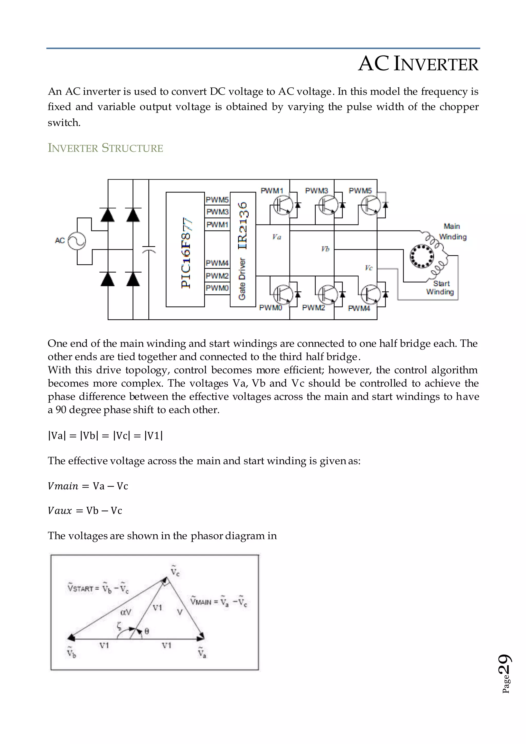 Page29
AC INVERTER
An AC inverter is used to convert DC voltage to AC voltage. In this model the frequency is
fixed and variable output voltage is obtained by varying the pulse width of the chopper
switch.
INVERTER STRUCTURE
One end of the main winding and start windings are connected to one half bridge each. The
other ends are tied together and connected to the third half bridge.
With this drive topology, control becomes more efficient; however, the control algorithm
becomes more complex. The voltages Va, Vb and Vc should be controlled to achieve the
phase difference between the effective voltages across the main and start windings to have
a 90 degree phase shift to each other.
|Va| = |Vb| = |Vc| = |V1|
The effective voltage across the main and start winding is given as:
𝑉𝑚𝑎𝑖𝑛 = Va − Vc
𝑉𝑎𝑢𝑥 = Vb − Vc
The voltages are shown in the phasor diagram in
 