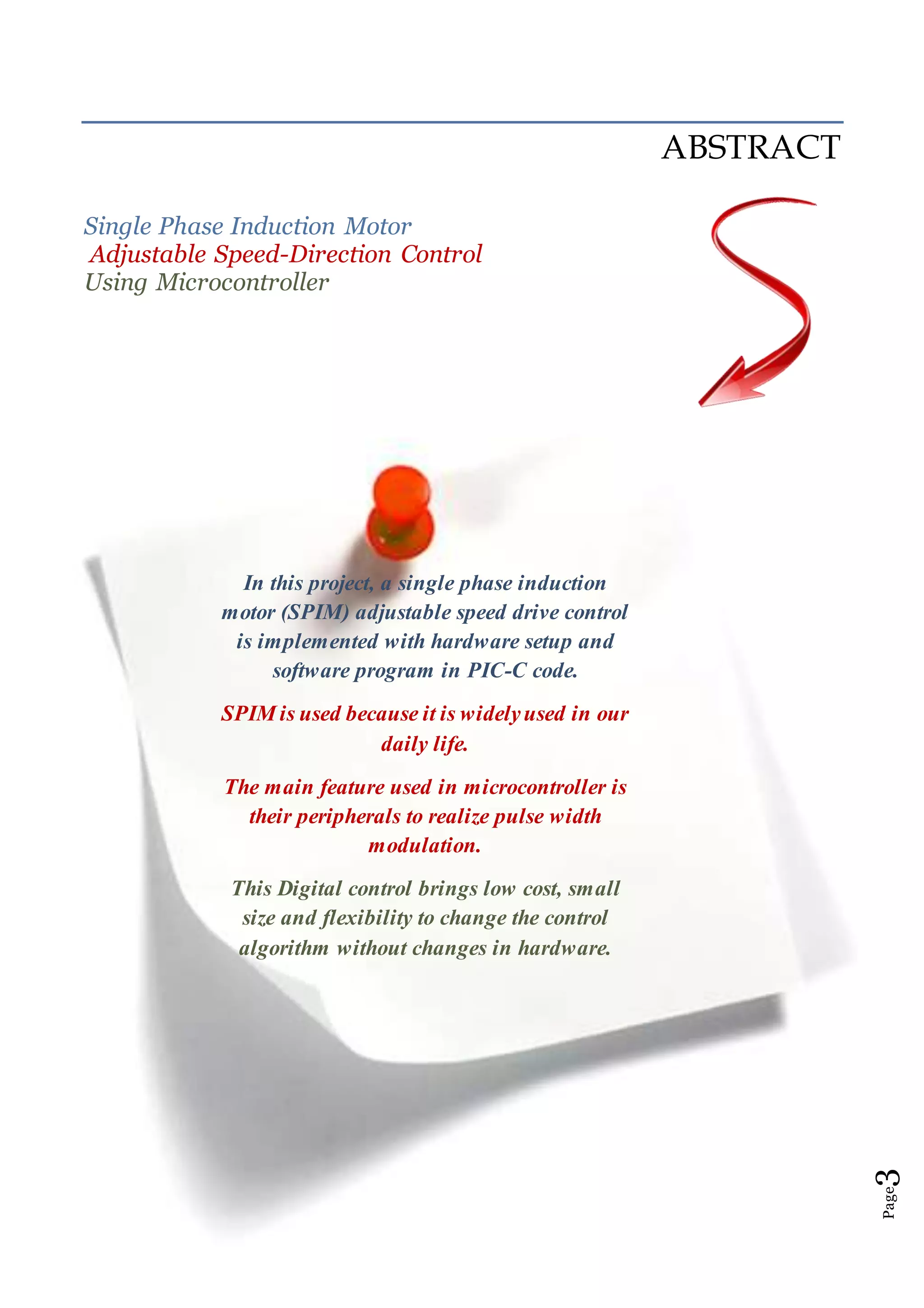 Page3
ABSTRACT
Single Phase Induction Motor
Adjustable Speed-Direction Control
Using Microcontroller
In this project, a single phase induction
motor (SPIM) adjustable speed drive control
is implemented with hardware setup and
software program in PIC-C code.
SPIM is used because it is widelyused in our
daily life.
The main feature used in microcontroller is
their peripherals to realize pulse width
modulation.
This Digital control brings low cost, small
size and flexibility to change the control
algorithm without changes in hardware.
 