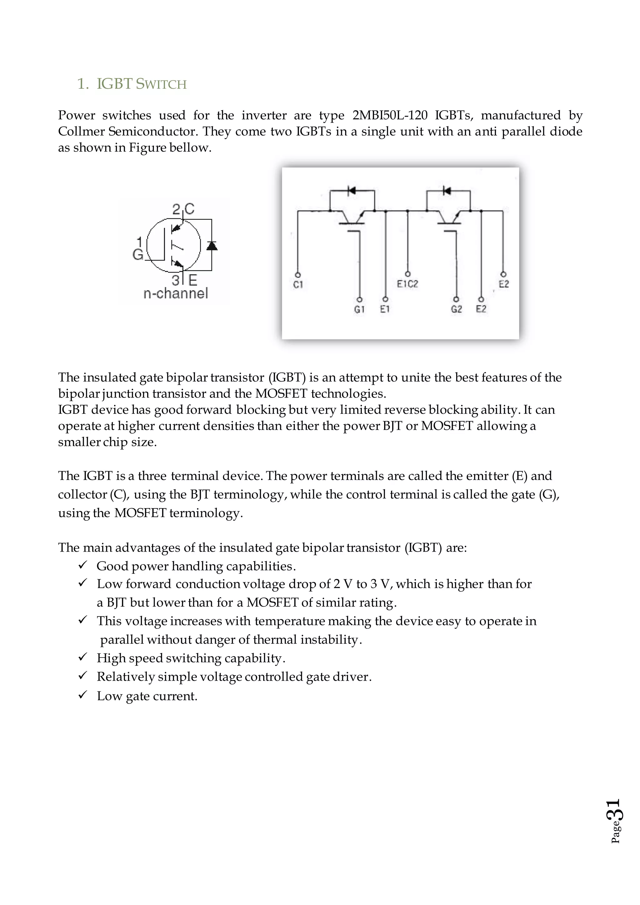 Page31
1. IGBT SWITCH
Power switches used for the inverter are type 2MBI50L-120 IGBTs, manufactured by
Collmer Semiconductor. They come two IGBTs in a single unit with an anti parallel diode
as shown in Figure bellow.
The insulated gate bipolar transistor (IGBT) is an attempt to unite the best features of the
bipolar junction transistor and the MOSFET technologies.
IGBT device has good forward blocking but very limited reverse blocking ability. It can
operate at higher current densities than either the power BJT or MOSFET allowing a
smaller chip size.
The IGBT is a three terminal device. The power terminals are called the emitter (E) and
collector (C), using the BJT terminology, while the control terminal is called the gate (G),
using the MOSFET terminology.
The main advantages of the insulated gate bipolar transistor (IGBT) are:
 Good power handling capabilities.
 Low forward conduction voltage drop of 2 V to 3 V, which is higher than for
a BJT but lower than for a MOSFET of similar rating.
 This voltage increases with temperature making the device easy to operate in
parallel without danger of thermal instability.
 High speed switching capability.
 Relatively simple voltage controlled gate driver.
 Low gate current.
 