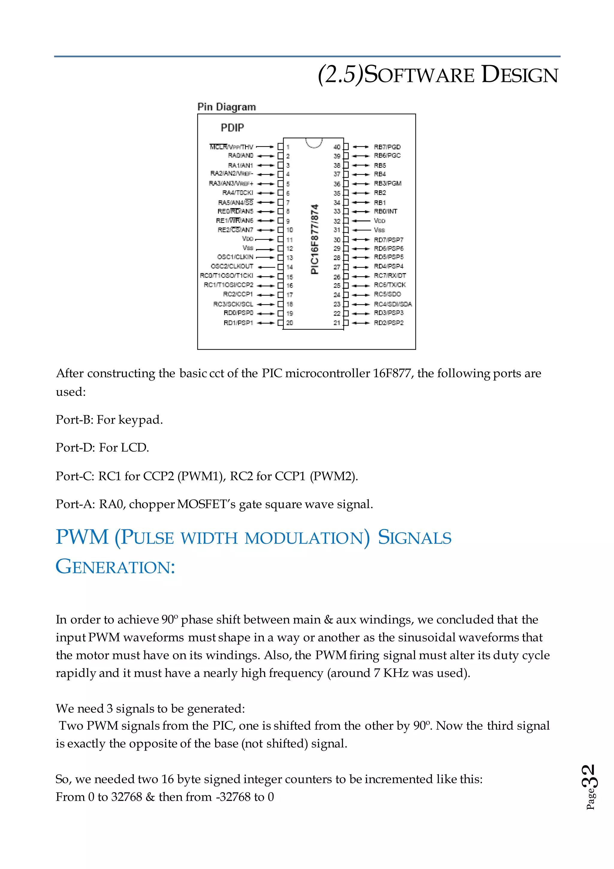 Page32
(2.5)SOFTWARE DESIGN
After constructing the basic cct of the PIC microcontroller 16F877, the following ports are
used:
Port-B: For keypad.
Port-D: For LCD.
Port-C: RC1 for CCP2 (PWM1), RC2 for CCP1 (PWM2).
Port-A: RA0, chopper MOSFET’s gate square wave signal.
PWM (PULSE WIDTH MODULATION) SIGNALS
GENERATION:
In order to achieve 90º phase shift between main & aux windings, we concluded that the
input PWM waveforms must shape in a way or another as the sinusoidal waveforms that
the motor must have on its windings. Also, the PWM firing signal must alter its duty cycle
rapidly and it must have a nearly high frequency (around 7 KHz was used).
We need 3 signals to be generated:
Two PWM signals from the PIC, one is shifted from the other by 90º. Now the third signal
is exactly the opposite of the base (not shifted) signal.
So, we needed two 16 byte signed integer counters to be incremented like this:
From 0 to 32768 & then from -32768 to 0
 