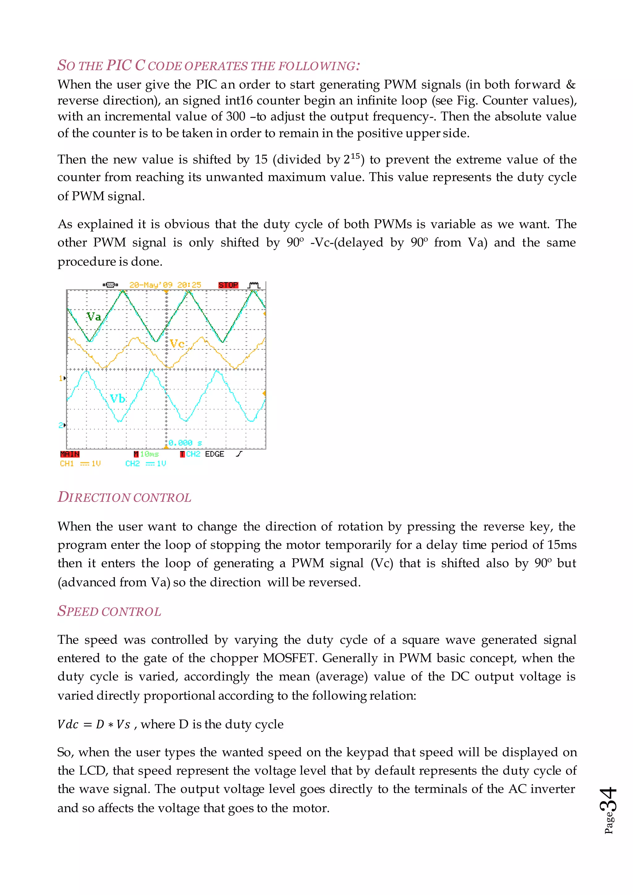 Page34
SO THE PIC C CODE OPERATES THE FOLLOWING:
When the user give the PIC an order to start generating PWM signals (in both forward &
reverse direction), an signed int16 counter begin an infinite loop (see Fig. Counter values),
with an incremental value of 300 –to adjust the output frequency-. Then the absolute value
of the counter is to be taken in order to remain in the positive upper side.
Then the new value is shifted by 15 (divided by 215
) to prevent the extreme value of the
counter from reaching its unwanted maximum value. This value represents the duty cycle
of PWM signal.
As explained it is obvious that the duty cycle of both PWMs is variable as we want. The
other PWM signal is only shifted by 90º -Vc-(delayed by 90º from Va) and the same
procedure is done.
DIRECTION CONTROL
When the user want to change the direction of rotation by pressing the reverse key, the
program enter the loop of stopping the motor temporarily for a delay time period of 15ms
then it enters the loop of generating a PWM signal (Vc) that is shifted also by 90º but
(advanced from Va) so the direction will be reversed.
SPEED CONTROL
The speed was controlled by varying the duty cycle of a square wave generated signal
entered to the gate of the chopper MOSFET. Generally in PWM basic concept, when the
duty cycle is varied, accordingly the mean (average) value of the DC output voltage is
varied directly proportional according to the following relation:
𝑉𝑑𝑐 = 𝐷 ∗ 𝑉𝑠 , where D is the duty cycle
So, when the user types the wanted speed on the keypad that speed will be displayed on
the LCD, that speed represent the voltage level that by default represents the duty cycle of
the wave signal. The output voltage level goes directly to the terminals of the AC inverter
and so affects the voltage that goes to the motor.
 