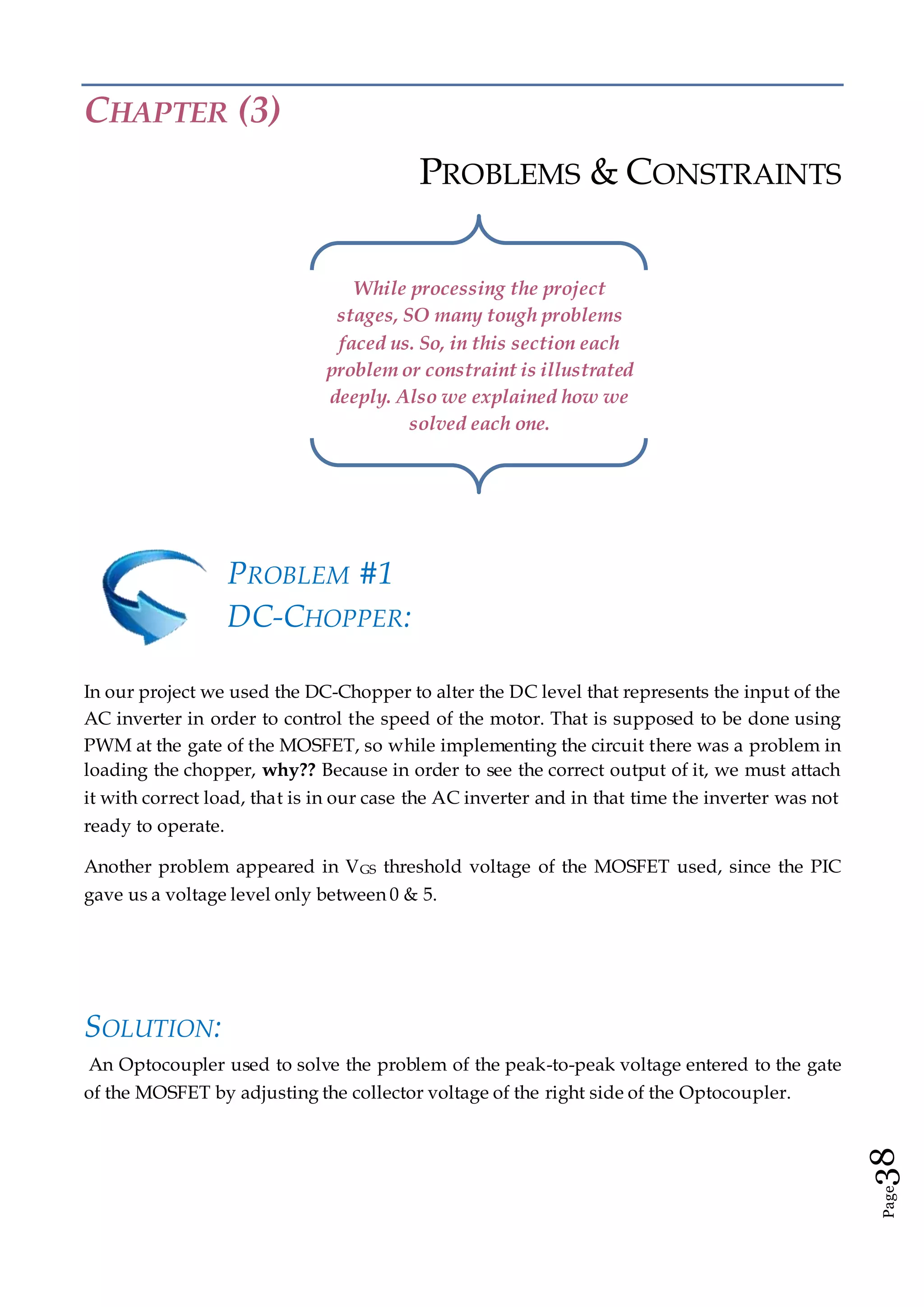 Page38
CHAPTER (3)
PROBLEMS & CONSTRAINTS
PROBLEM #1
DC-CHOPPER:
In our project we used the DC-Chopper to alter the DC level that represents the input of the
AC inverter in order to control the speed of the motor. That is supposed to be done using
PWM at the gate of the MOSFET, so while implementing the circuit there was a problem in
loading the chopper, why?? Because in order to see the correct output of it, we must attach
it with correct load, that is in our case the AC inverter and in that time the inverter was not
ready to operate.
Another problem appeared in VGS threshold voltage of the MOSFET used, since the PIC
gave us a voltage level only between 0 & 5.
SOLUTION:
An Optocoupler used to solve the problem of the peak-to-peak voltage entered to the gate
of the MOSFET by adjusting the collector voltage of the right side of the Optocoupler.
While processing the project
stages, SO many tough problems
faced us. So, in this section each
problem or constraint is illustrated
deeply. Also we explained how we
solved each one.
 