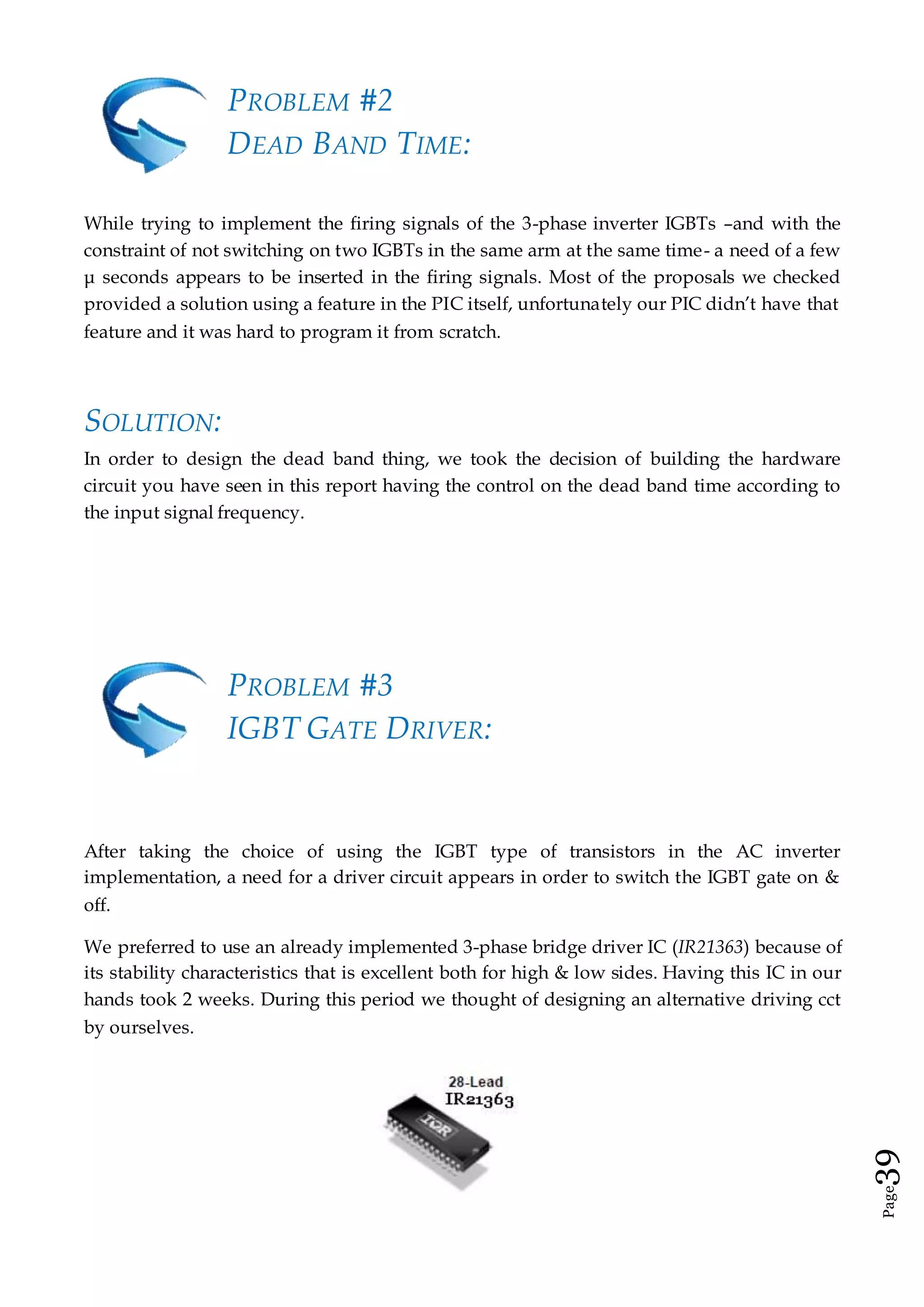 Page39
PROBLEM #2
DEAD BAND TIME:
While trying to implement the firing signals of the 3-phase inverter IGBTs –and with the
constraint of not switching on two IGBTs in the same arm at the same time- a need of a few
μ seconds appears to be inserted in the firing signals. Most of the proposals we checked
provided a solution using a feature in the PIC itself, unfortunately our PIC didn’t have that
feature and it was hard to program it from scratch.
SOLUTION:
In order to design the dead band thing, we took the decision of building the hardware
circuit you have seen in this report having the control on the dead band time according to
the input signal frequency.
PROBLEM #3
IGBT GATE DRIVER:
After taking the choice of using the IGBT type of transistors in the AC inverter
implementation, a need for a driver circuit appears in order to switch the IGBT gate on &
off.
We preferred to use an already implemented 3-phase bridge driver IC (IR21363) because of
its stability characteristics that is excellent both for high & low sides. Having this IC in our
hands took 2 weeks. During this period we thought of designing an alternative driving cct
by ourselves.
 