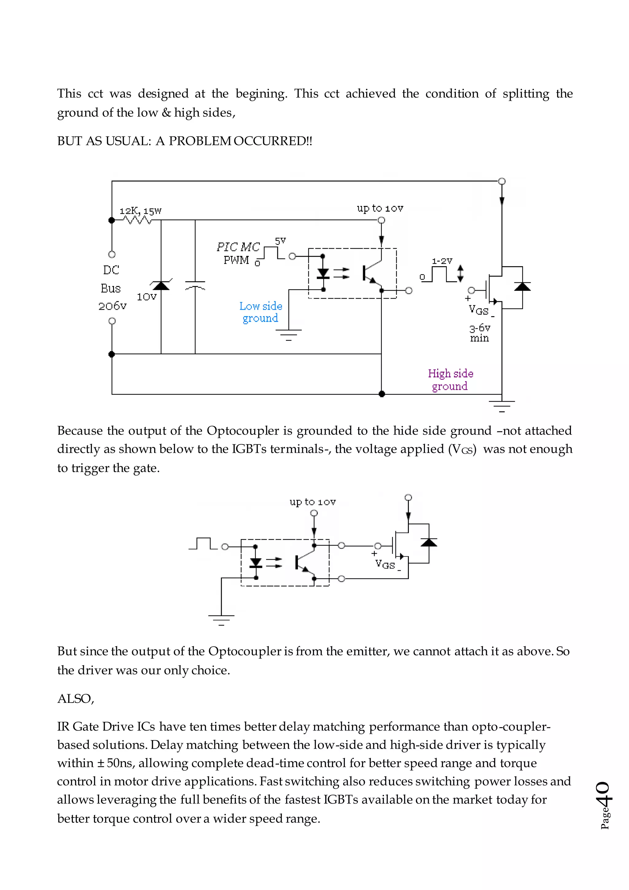 Page40
This cct was designed at the begining. This cct achieved the condition of splitting the
ground of the low & high sides,
BUT AS USUAL: A PROBLEM OCCURRED!!
Because the output of the Optocoupler is grounded to the hide side ground –not attached
directly as shown below to the IGBTs terminals-, the voltage applied (VGS) was not enough
to trigger the gate.
But since the output of the Optocoupler is from the emitter, we cannot attach it as above. So
the driver was our only choice.
ALSO,
IR Gate Drive ICs have ten times better delay matching performance than opto-coupler-
based solutions. Delay matching between the low-side and high-side driver is typically
within ± 50ns, allowing complete dead-time control for better speed range and torque
control in motor drive applications. Fast switching also reduces switching power losses and
allows leveraging the full benefits of the fastest IGBTs available on the market today for
better torque control over a wider speed range.
 