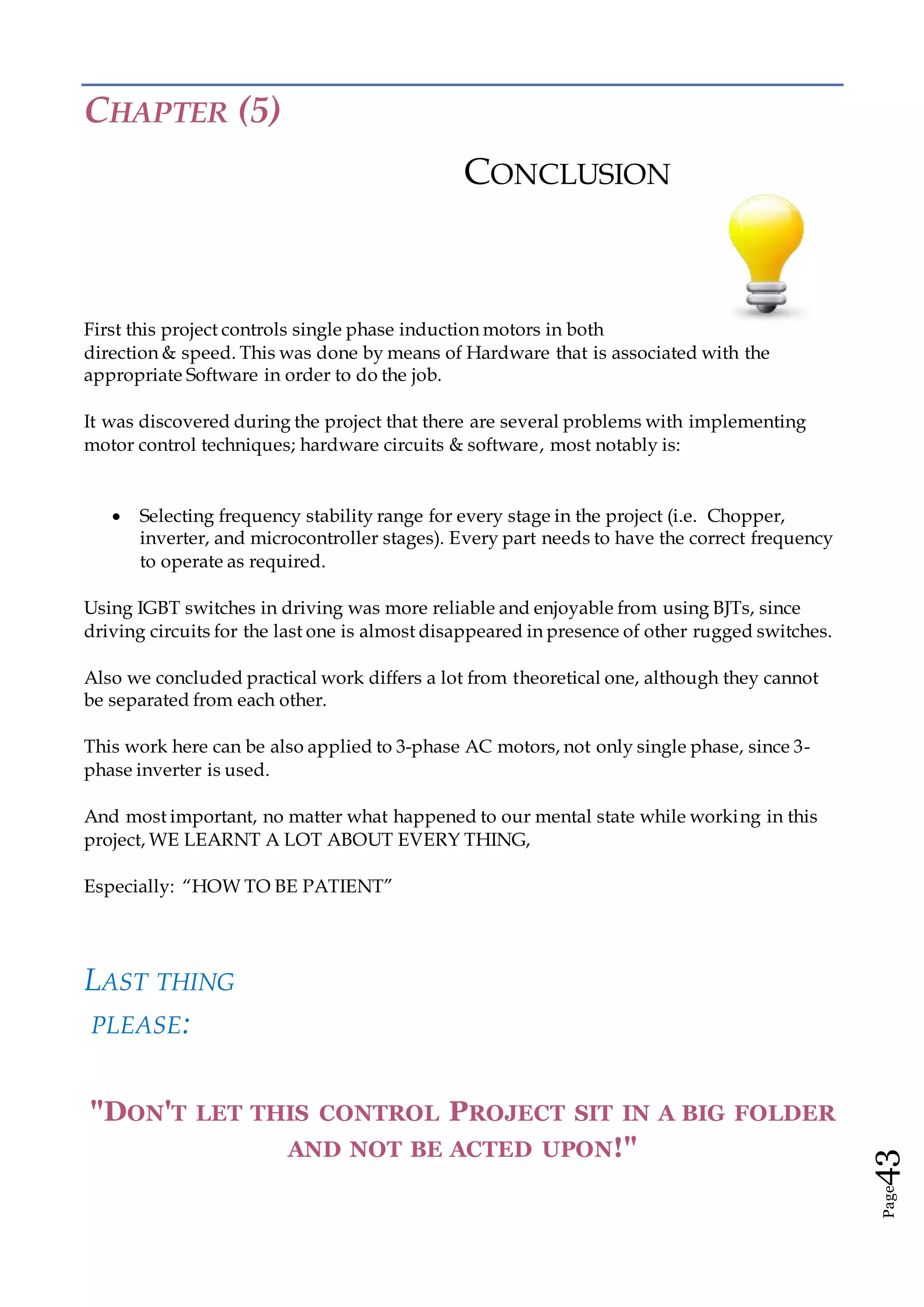 Page43
CHAPTER (5)
CONCLUSION
First this project controls single phase induction motors in both
direction & speed. This was done by means of Hardware that is associated with the
appropriate Software in order to do the job.
It was discovered during the project that there are several problems with implementing
motor control techniques; hardware circuits & software, most notably is:
 Selecting frequency stability range for every stage in the project (i.e. Chopper,
inverter, and microcontroller stages). Every part needs to have the correct frequency
to operate as required.
Using IGBT switches in driving was more reliable and enjoyable from using BJTs, since
driving circuits for the last one is almost disappeared in presence of other rugged switches.
Also we concluded practical work differs a lot from theoretical one, although they cannot
be separated from each other.
This work here can be also applied to 3-phase AC motors, not only single phase, since 3-
phase inverter is used.
And most important, no matter what happened to our mental state while working in this
project, WE LEARNT A LOT ABOUT EVERY THING,
Especially: “HOW TO BE PATIENT”
LAST THING
PLEASE:
"DON'T LET THIS CONTROL PROJECT SIT IN A BIG FOLDER
AND NOT BE ACTED UPON!"
 