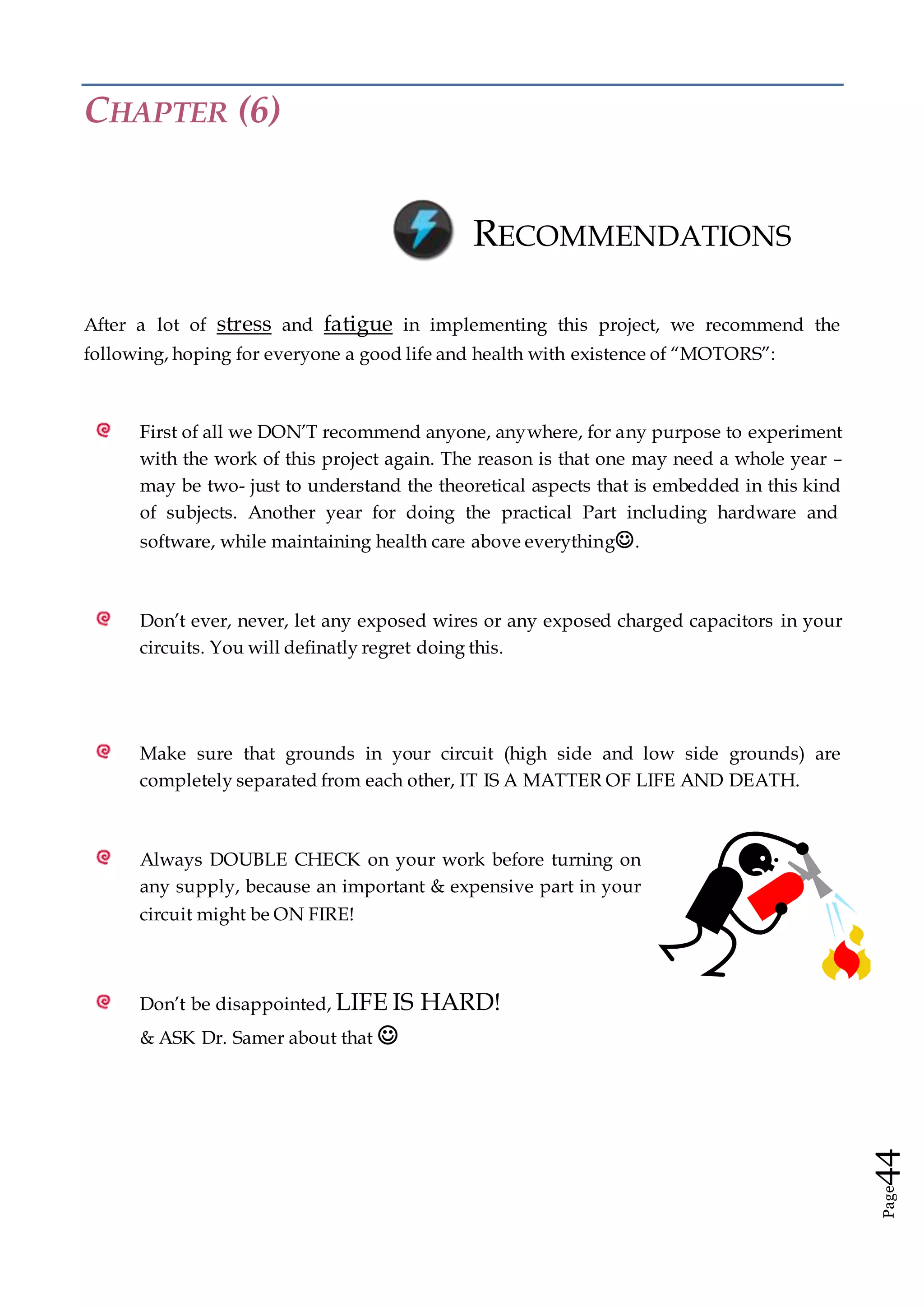 Page44
CHAPTER (6)
RECOMMENDATIONS
After a lot of stress and fatigue in implementing this project, we recommend the
following, hoping for everyone a good life and health with existence of “MOTORS”:
First of all we DON’T recommend anyone, anywhere, for any purpose to experiment
with the work of this project again. The reason is that one may need a whole year –
may be two- just to understand the theoretical aspects that is embedded in this kind
of subjects. Another year for doing the practical Part including hardware and
software, while maintaining health care above everything.
Don’t ever, never, let any exposed wires or any exposed charged capacitors in your
circuits. You will definatly regret doing this.
Make sure that grounds in your circuit (high side and low side grounds) are
completely separated from each other, IT IS A MATTER OF LIFE AND DEATH.
Always DOUBLE CHECK on your work before turning on
any supply, because an important & expensive part in your
circuit might be ON FIRE!
Don’t be disappointed, LIFE IS HARD!
& ASK Dr. Samer about that 
 