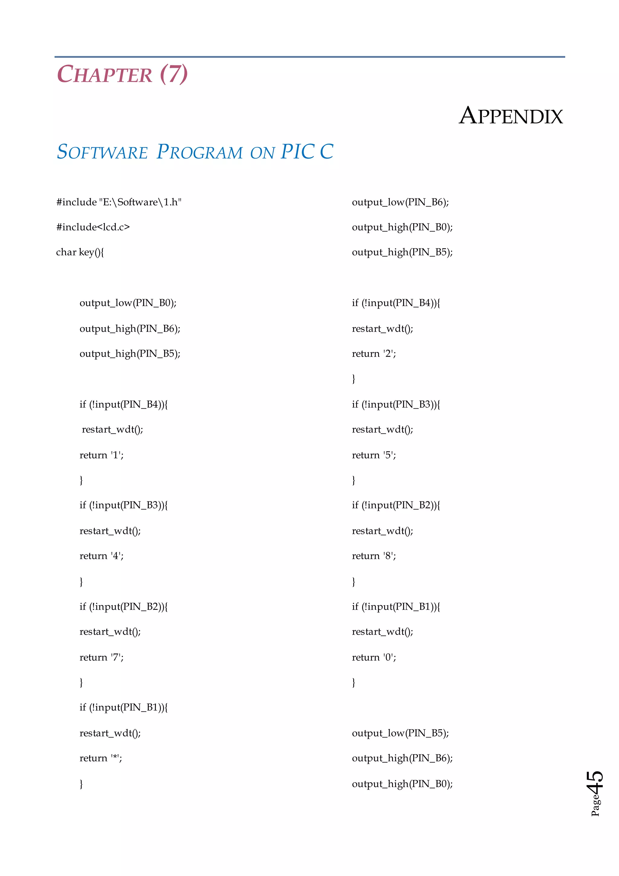 Page45
CHAPTER (7)
APPENDIX
SOFTWARE PROGRAM ON PIC C
#include "E:Software1.h"
#include<lcd.c>
char key(){
output_low(PIN_B0);
output_high(PIN_B6);
output_high(PIN_B5);
if (!input(PIN_B4)){
restart_wdt();
return '1';
}
if (!input(PIN_B3)){
restart_wdt();
return '4';
}
if (!input(PIN_B2)){
restart_wdt();
return '7';
}
if (!input(PIN_B1)){
restart_wdt();
return '*';
}
output_low(PIN_B6);
output_high(PIN_B0);
output_high(PIN_B5);
if (!input(PIN_B4)){
restart_wdt();
return '2';
}
if (!input(PIN_B3)){
restart_wdt();
return '5';
}
if (!input(PIN_B2)){
restart_wdt();
return '8';
}
if (!input(PIN_B1)){
restart_wdt();
return '0';
}
output_low(PIN_B5);
output_high(PIN_B6);
output_high(PIN_B0);
 