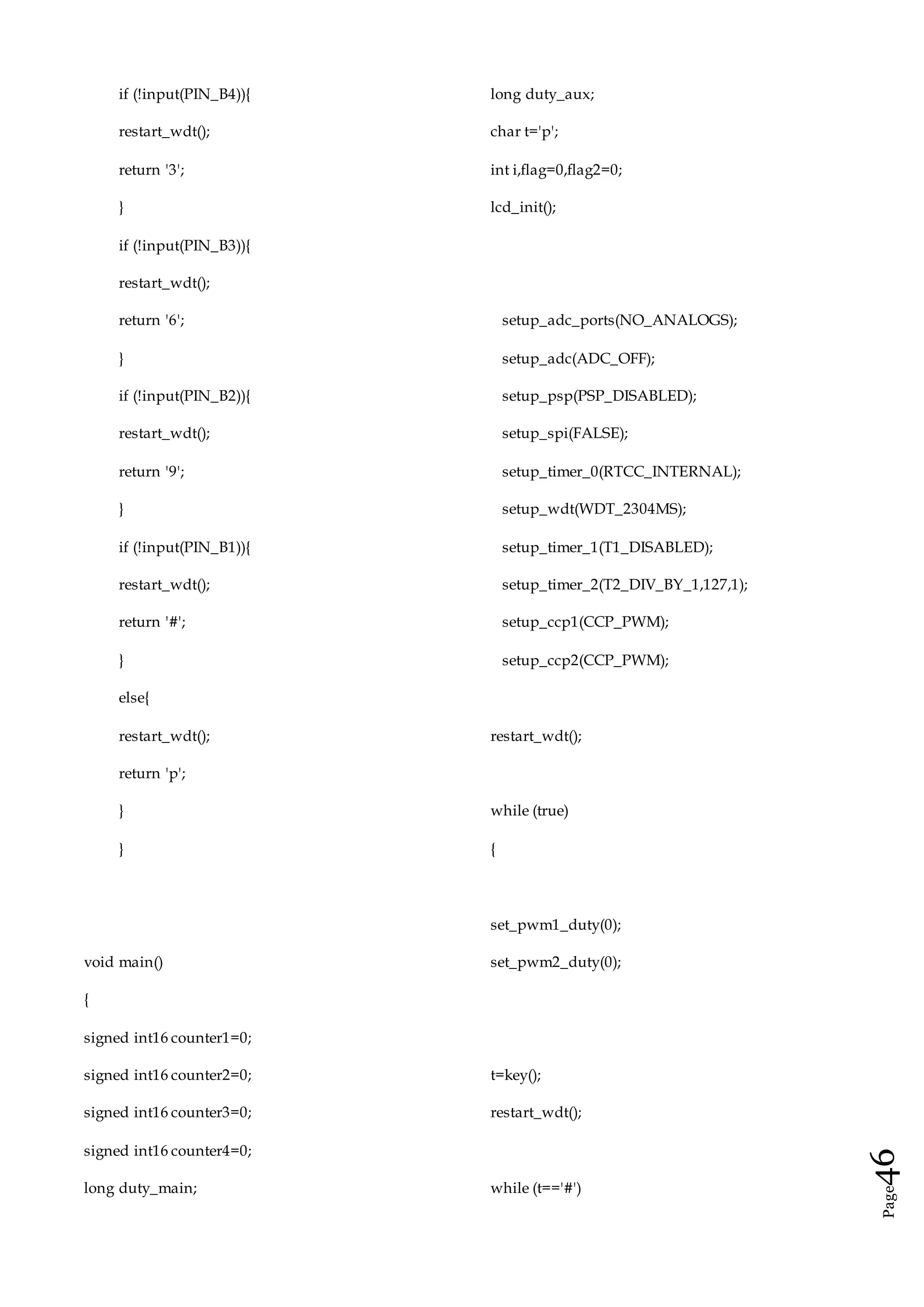 Page46
if (!input(PIN_B4)){
restart_wdt();
return '3';
}
if (!input(PIN_B3)){
restart_wdt();
return '6';
}
if (!input(PIN_B2)){
restart_wdt();
return '9';
}
if (!input(PIN_B1)){
restart_wdt();
return '#';
}
else{
restart_wdt();
return 'p';
}
}
void main()
{
signed int16 counter1=0;
signed int16 counter2=0;
signed int16 counter3=0;
signed int16 counter4=0;
long duty_main;
long duty_aux;
char t='p';
int i,flag=0,flag2=0;
lcd_init();
setup_adc_ports(NO_ANALOGS);
setup_adc(ADC_OFF);
setup_psp(PSP_DISABLED);
setup_spi(FALSE);
setup_timer_0(RTCC_INTERNAL);
setup_wdt(WDT_2304MS);
setup_timer_1(T1_DISABLED);
setup_timer_2(T2_DIV_BY_1,127,1);
setup_ccp1(CCP_PWM);
setup_ccp2(CCP_PWM);
restart_wdt();
while (true)
{
set_pwm1_duty(0);
set_pwm2_duty(0);
t=key();
restart_wdt();
while (t=='#')
 