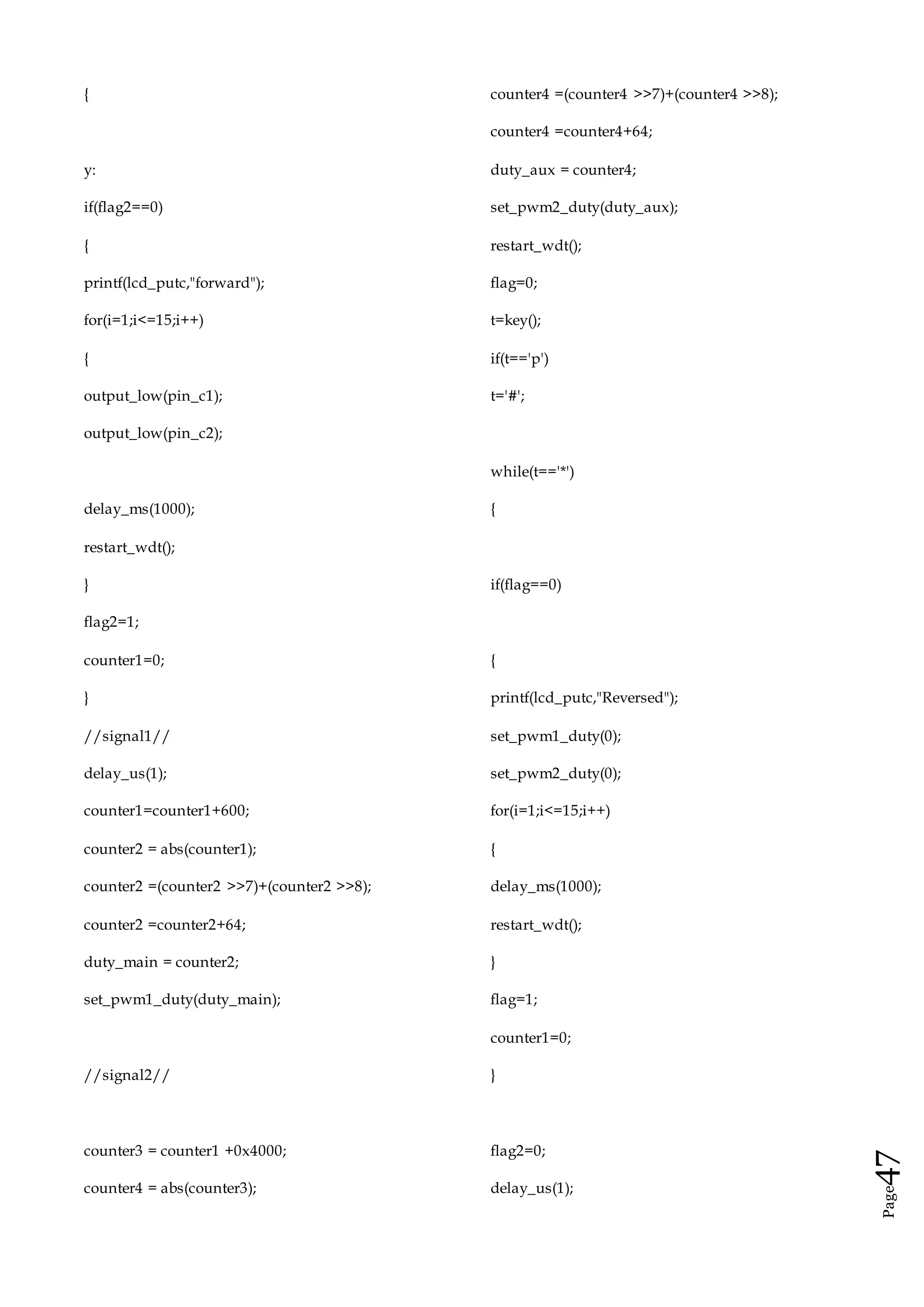 Page47
{
y:
if(flag2==0)
{
printf(lcd_putc,"forward");
for(i=1;i<=15;i++)
{
output_low(pin_c1);
output_low(pin_c2);
delay_ms(1000);
restart_wdt();
}
flag2=1;
counter1=0;
}
//signal1//
delay_us(1);
counter1=counter1+600;
counter2 = abs(counter1);
counter2 =(counter2 >>7)+(counter2 >>8);
counter2 =counter2+64;
duty_main = counter2;
set_pwm1_duty(duty_main);
//signal2//
counter3 = counter1 +0x4000;
counter4 = abs(counter3);
counter4 =(counter4 >>7)+(counter4 >>8);
counter4 =counter4+64;
duty_aux = counter4;
set_pwm2_duty(duty_aux);
restart_wdt();
flag=0;
t=key();
if(t=='p')
t='#';
while(t=='*')
{
if(flag==0)
{
printf(lcd_putc,"Reversed");
set_pwm1_duty(0);
set_pwm2_duty(0);
for(i=1;i<=15;i++)
{
delay_ms(1000);
restart_wdt();
}
flag=1;
counter1=0;
}
flag2=0;
delay_us(1);
 