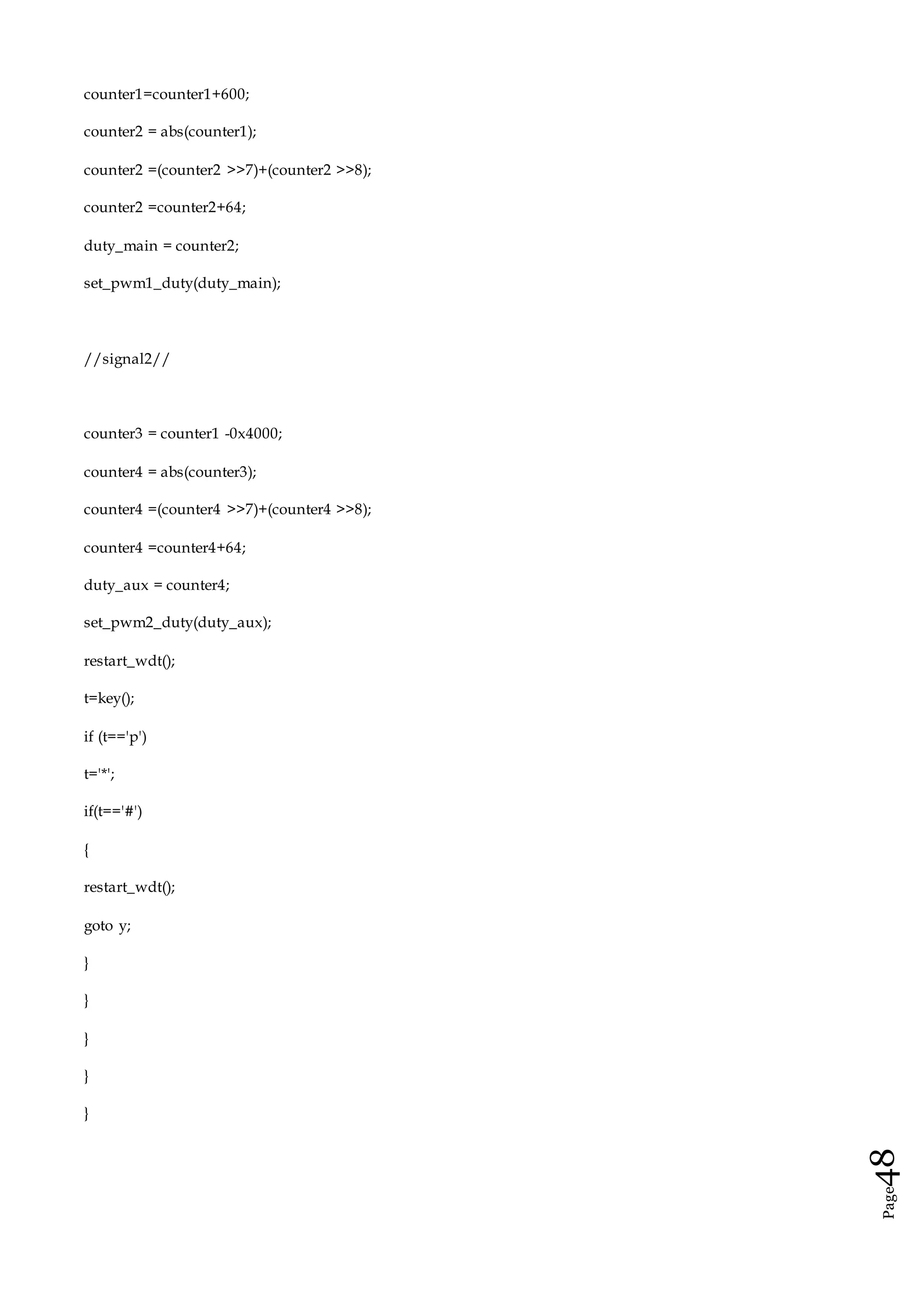 Page48
counter1=counter1+600;
counter2 = abs(counter1);
counter2 =(counter2 >>7)+(counter2 >>8);
counter2 =counter2+64;
duty_main = counter2;
set_pwm1_duty(duty_main);
//signal2//
counter3 = counter1 -0x4000;
counter4 = abs(counter3);
counter4 =(counter4 >>7)+(counter4 >>8);
counter4 =counter4+64;
duty_aux = counter4;
set_pwm2_duty(duty_aux);
restart_wdt();
t=key();
if (t=='p')
t='*';
if(t=='#')
{
restart_wdt();
goto y;
}
}
}
}
}
 