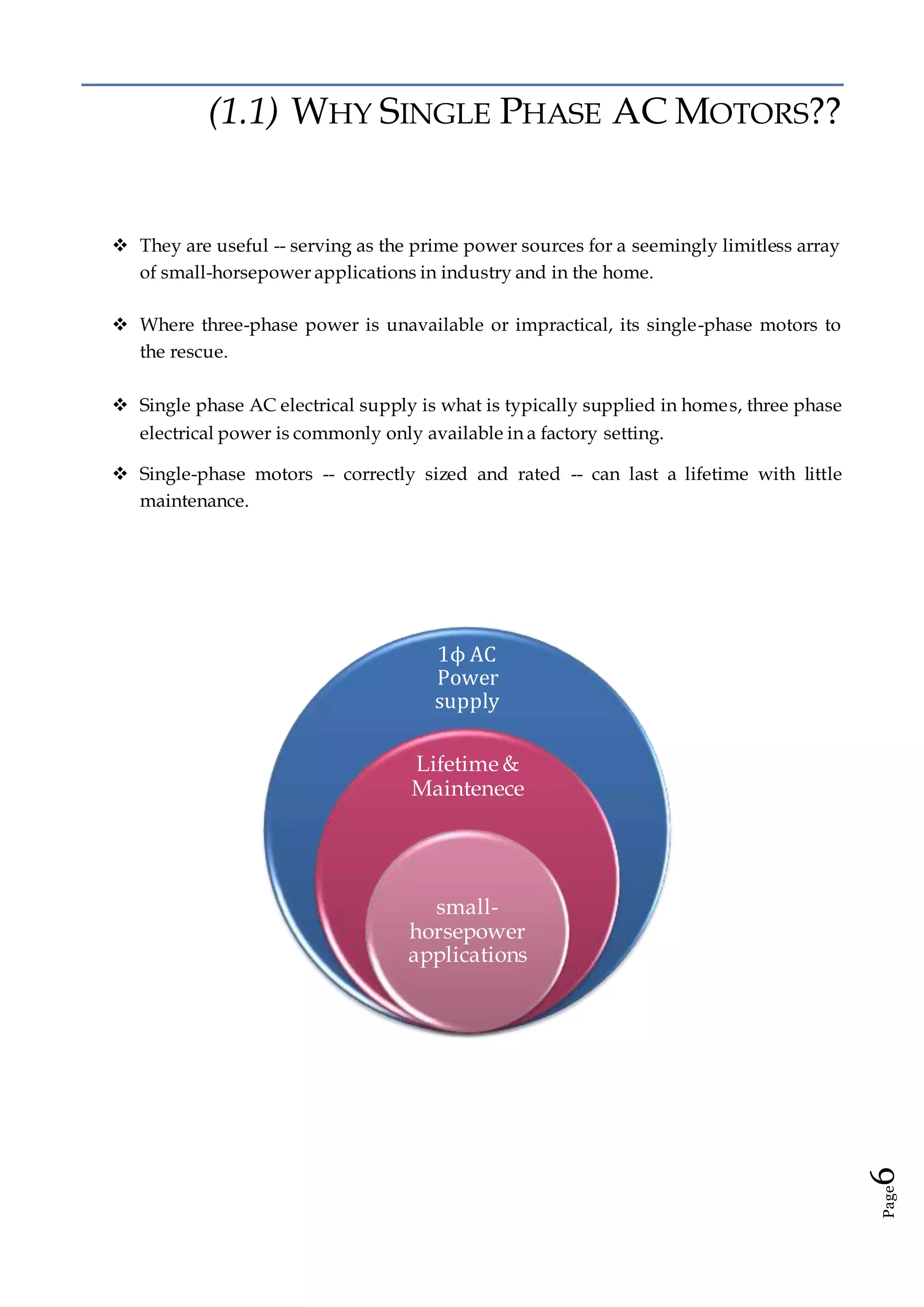 Page6
(1.1) WHY SINGLE PHASE AC MOTORS??
 They are useful -- serving as the prime power sources for a seemingly limitless array
of small-horsepower applications in industry and in the home.
 Where three-phase power is unavailable or impractical, its single-phase motors to
the rescue.
 Single phase AC electrical supply is what is typically supplied in homes, three phase
electrical power is commonly only available in a factory setting.
 Single-phase motors -- correctly sized and rated -- can last a lifetime with little
maintenance.
1ϕ AC
Power
supply
Lifetime &
Maintenece
small-
horsepower
applications
 