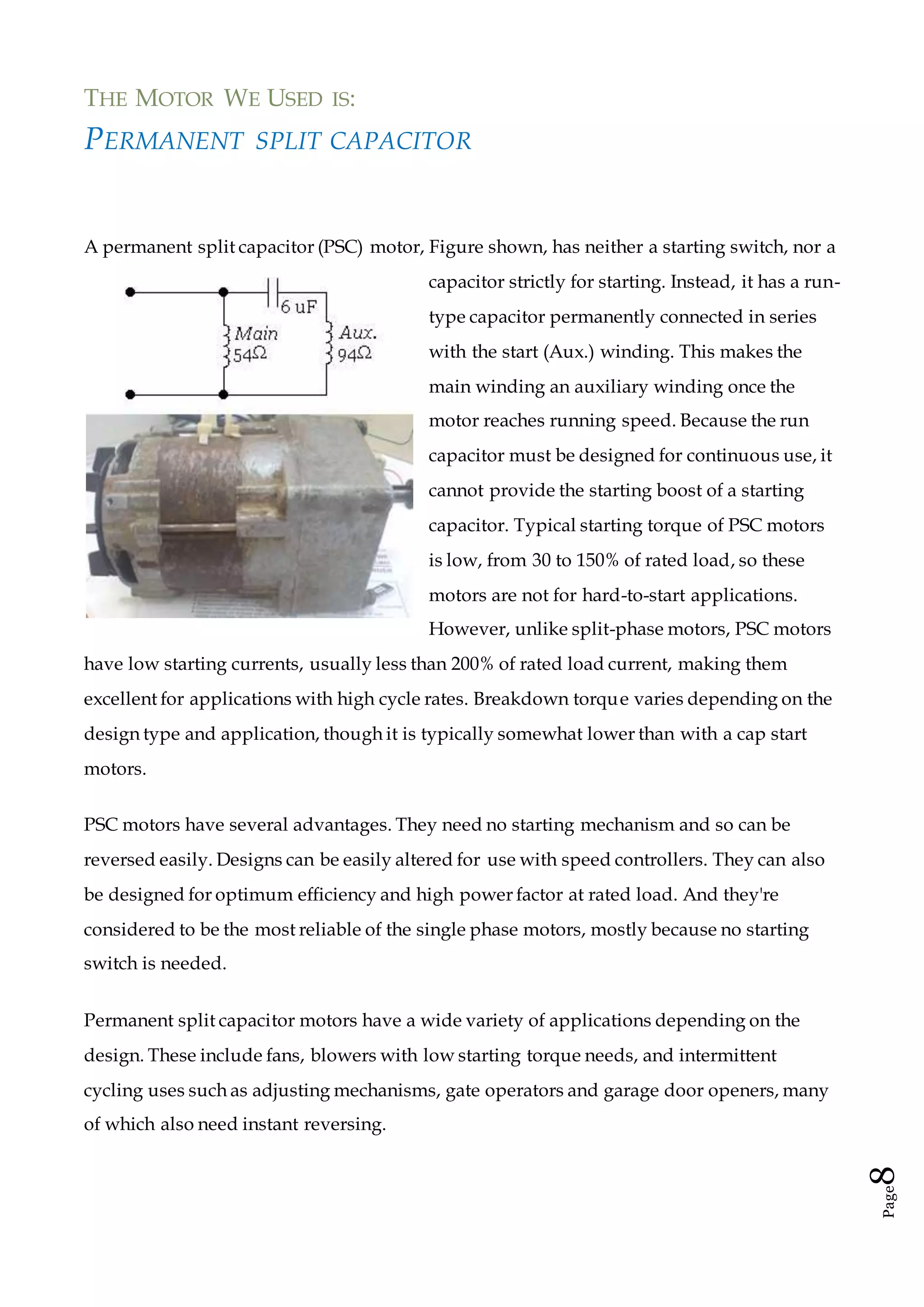 Page8
THE MOTOR WE USED IS:
PERMANENT SPLIT CAPACITOR
A permanent split capacitor (PSC) motor, Figure shown, has neither a starting switch, nor a
capacitor strictly for starting. Instead, it has a run-
type capacitor permanently connected in series
with the start (Aux.) winding. This makes the
main winding an auxiliary winding once the
motor reaches running speed. Because the run
capacitor must be designed for continuous use, it
cannot provide the starting boost of a starting
capacitor. Typical starting torque of PSC motors
is low, from 30 to 150% of rated load, so these
motors are not for hard-to-start applications.
However, unlike split-phase motors, PSC motors
have low starting currents, usually less than 200% of rated load current, making them
excellent for applications with high cycle rates. Breakdown torque varies depending on the
design type and application, though it is typically somewhat lower than with a cap start
motors.
PSC motors have several advantages. They need no starting mechanism and so can be
reversed easily. Designs can be easily altered for use with speed controllers. They can also
be designed for optimum efficiency and high power factor at rated load. And they're
considered to be the most reliable of the single phase motors, mostly because no starting
switch is needed.
Permanent split capacitor motors have a wide variety of applications depending on the
design. These include fans, blowers with low starting torque needs, and intermittent
cycling uses such as adjusting mechanisms, gate operators and garage door openers, many
of which also need instant reversing.
 