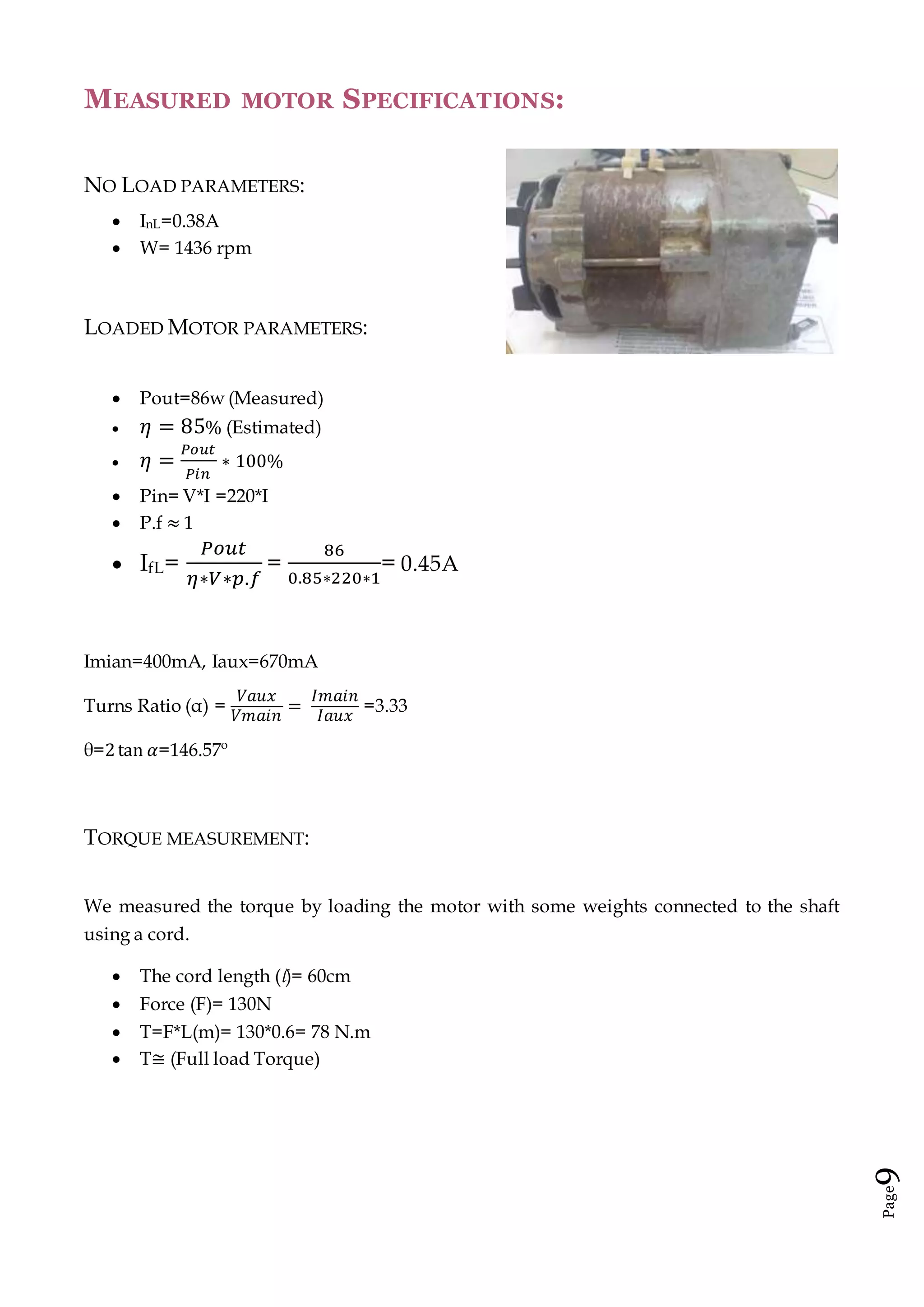 Page9
MEASURED MOTOR SPECIFICATIONS:
NO LOAD PARAMETERS:
 InL=0.38A
 W= 1436 rpm
LOADED MOTOR PARAMETERS:
 Pout=86w (Measured)
 𝜂 = 85% (Estimated)
 𝜂 =
𝑃𝑜𝑢𝑡
𝑃𝑖𝑛
∗ 100%
 Pin= V*I =220*I
 P.f ≈ 1
 IfL=
𝑃𝑜𝑢𝑡
𝜂∗𝑉∗𝑝.𝑓
=
86
0.85∗220∗1
= 0.45A
Imian=400mA, Iaux=670mA
Turns Ratio (α) =
𝑉𝑎𝑢𝑥
𝑉𝑚𝑎𝑖𝑛
=
𝐼𝑚𝑎𝑖𝑛
𝐼𝑎𝑢𝑥
=3.33
θ=2tan 𝛼=146.57º
TORQUE MEASUREMENT:
We measured the torque by loading the motor with some weights connected to the shaft
using a cord.
 The cord length (l)= 60cm
 Force (F)= 130N
 T=F*L(m)= 130*0.6= 78 N.m
 T≅ (Full load Torque)
 
