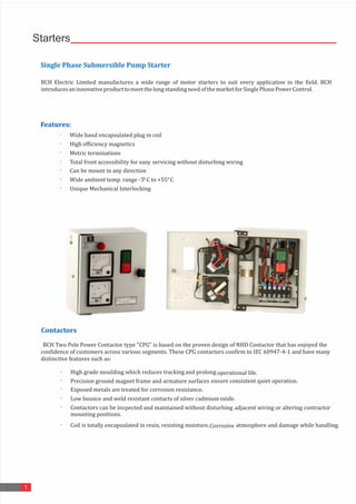 Starters
1
Single	Phase	Submersible	Pump	Starter
BCH	 Electric	 Limited	 manufactures	 a	 wide	 range	 of	 motor	 starters	 to	 suit	 every	 application	 in	 the	 field.	 BCH	
introduces	an	innovative	product	to	meet	the	long	standing	need	of	the	market	for	Single	Phase	Power	Control.	
Features: 	
	
· Wide	band	encapsulated	plug	in	coil
	
· High	efficiency	magnetics 	
· Metric	terminations 	
· Total	front	accessibility	for	easy	servicing	without	disturbing	wiring
	
· Can	be	mount	in	any	direction 	
· Wide	ambient	temp.	range	-5	
°C	to	+55
	°C 	
· Unique	Mechanical	Interlocking 	
Contactors
BCH	Two	Pole	Power	Contactor	type	"CPG"	is	based	on	the	proven	design	of	NHD	Contactor	that	has	enjoyed	the	
confidence	of	customers	across	various	segments.	These	CPG	contactors	confirm	to	IEC	60947-4-1	and	have	many	
distinctive	features	such	as:	
· High	grade	moulding	which	reduces	tracking 	
and	prolong
	 operational	life.
	
· Precision	ground	magnet	frame	and	armature	surfaces 	
ensure	consistent	quiet	operation.
	
· Exposed	metals	are	treated	for	corrosion	resistance. 	
· Low	bounce	and	weld	resistant	contacts	of	silver	cadmium	oxide. 	
· Contactors	can	be	inspected	and	maintained	without	disturbing 	
adjacent	wiring	or	altering	contractor
	
· Coil	is	totally	encapsulated	in	resin,	resisting	moisture, 	
Corrosive	atmosphere	and	damage	while	handling.
	
	mounting	positions.
 