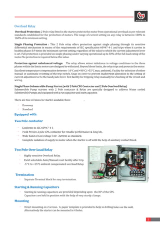 2
Overload	Relay
	Overload	Protection:	2	Pole	relay	fitted	in	the	starter	protects	the	motor	from	operational	overload	as	per	relevant	
standards	established	for	the	protection	of	motors.	The	range	of	current	setting	on	any	relay	is	between	100%	to	
160%	of	its	minimum	setting.		
Single	 Phasing	 Protection	 :	 This	 2	 Pole	 relay	 offers	 protection	 against	 single	 phasing	 through	 its	 sensitive	
differential	mechanism	in	excess	of	the	requirements	of	IEC	specification	60947-4-1	and	trips	when	it	carries	in	
healthy	phases	0.9	times	the	minimum	current	setting,	regardless	of	the	value	to	which	the	current	adjustment	lever	
is	set.	Full	protection	is	provided	on	single	phasing	under	varying	operational	up	to	50%	of	the	full	load	rating	of	the	
motor.	No	protection	is	required	below	this	value.		
Protection	against	unbalanced	voltage:	 	 	The	relay	allows	minor	imbalance	in	voltage	conditions	in	the	three	
phases	within	the	limits	motors	are	designed	to	withstand.	Beyond	these	limits,	the	relay	trips	and	protects	the	motor.		
Excellent	temperature	compensation	between	-10°C	and	+80°C	(+55°C	max.	ambient).	Facility	for	selection	of	either	
manual	or	automatic	resetting	of	the	trip	switch.	Snap-on	cover	to	prevent	inadvertent	alteration	to	the	setting	of	
current	adjustment	or	to	the	hand/auto	lever.	Test	facility	for	tripping	relay	manually	for	checking	of	the	circuit	and	
wiring.		
Single	Phase	Submersible	Pump	Starter	(with	2	Pole	CPG	Contactor	and	2	Pole	Overload	Relay)	
Submersible	 Pump	 starters	 with	 2	 Pole	 contactor	 &	 Relay	 are	 specially	 designed	 to	 address	 Water	 cooled	
Submersible	Pumps	and	equipped	with	a	run	capacitor	and	start	capacitor.	
There	are	two	versions	for	starter	available	there .	
	
· Economy	
· Standard 	
	
Equipped	with: 		
Two	Pole	contactor
	
· Conforms	to	IEC	60947-4-1
· Field	Proven	2	pole	CPG	contactor	for	reliable	performance	&	long	life.
· Wide 	
band	of	Coil	voltage	160 -220VAC	as	standard. 	
· Complete	isolation	of	supply	to	motor	when	the	starter	is	off	with	the	help	of	auxiliary	contact	block	
	
Two	Pole	Over	Load	Relay
	
	
· Highly	sensitive	Overload	Relay. 	
· Field	selectable	Auto/Manual	reset	facility	after	trip.
· -5	
°C 	
to	+55°C	ambient	compensated	overload	Relay.
	
Termination
·	 Separate	Terminal	block	for	easy	termination.
Starting	&	Running	Capacitors
·	 Starting	&	running	capacitors	are	provided	depending	upon	 the	HP	of	the	SPS.	
clamps.
	
Capacitors	are	held	in	position	with	the	help	of	very	sturdy	
Mounting	
·	 Direct	mounting	on	2	screws.		A
	 paper	template	is	provided	to	help	in	drilling	holes	on	the	wall,	
Alternatively	the	starter	can	be	mounted	in	4	holes.
 