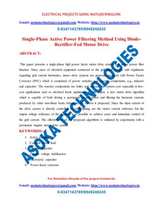 ELECTRICAL PROJECTS USING MATLAB/SIMULINK
Gmail: asokatechnologies@gmail.com, Website: http://www.asokatechnologies.in
0-9347143789/9949240245
For Simulation Results of the project Contact Us
Gmail: asokatechnologies@gmail.com, Website: http://www.asokatechnologies.in
0-9347143789/9949240245
Single-Phase Active Power Filtering Method Using Diode-
Rectifier-Fed Motor Drive
ABSTRACT:
This paper presents a single-phase high power factor motor drive system with active power filter
function. Since most of electrical equipment connected to the grid must comply with regulations
regarding grid current harmonics, motor drive systems are generally equipped with Power Factor
Corrector (PFC) which is comprised of power switches and reactive components, e.g., inductor
and capacitor. The reactive components are bulky and increase the system cost especially in low-
cost applications such as electrical home appliances. In this paper, a new motor drive algorithm
which is capable of both driving a permanent magnet motor and filtering the harmonic currents
produced by other non-linear loads belong to the system is proposed. Since the input current of
the drive system is directly controlled by manipulating not the motor current reference but the
output voltage reference of the inverter, it is possible to achieve exact and immediate control of
the grid current. The effectiveness of the proposed algorithms is validated by experiments with a
permanent magnet motor drive system.
KEYWORDS:
1. Active damping
2. Constant power load
3. Dc-link capacitor
4. Dc-link voltage stabilization
5. Electrolytic capacitor
6. Power factor corrector
 