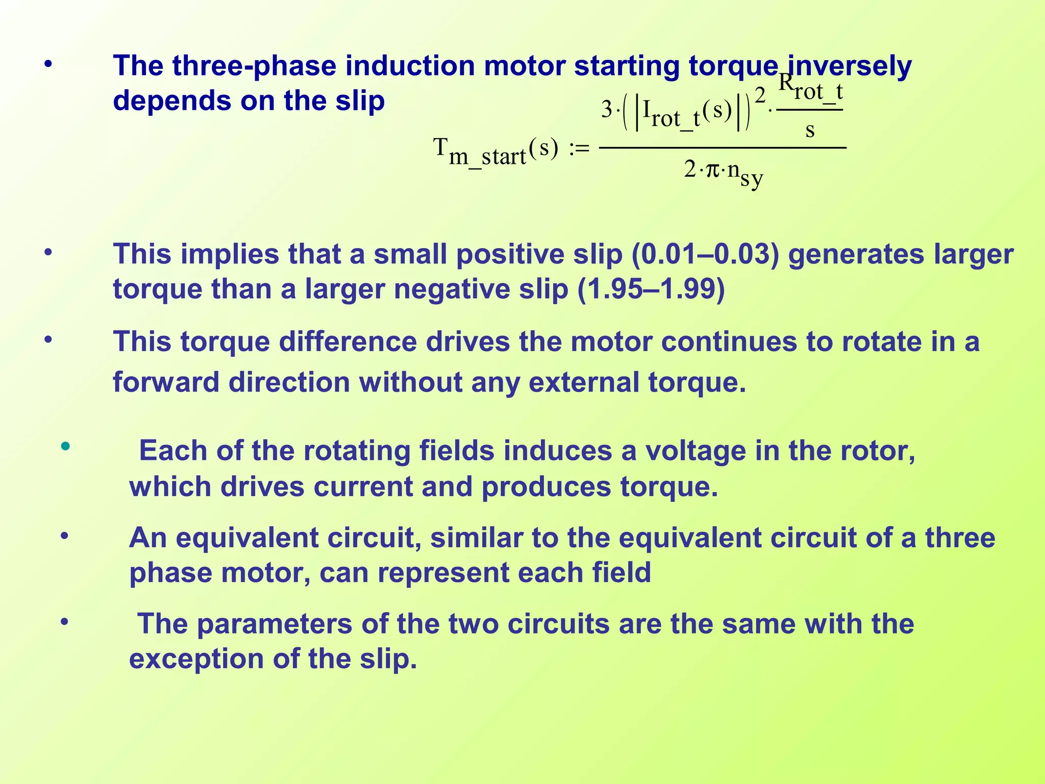 • The three-phase induction motor starting torque inversely
depends on the slip
• This implies that a small positive slip (0.01–0.03) generates larger
torque than a larger negative slip (1.95–1.99)
• This torque difference drives the motor continues to rotate in a
forward direction without any external torque.
Tm_start s( )
3 Irot_t s( )( )2
⋅
Rrot_t
s
⋅
2 π⋅ nsy⋅
:=
• Each of the rotating fields induces a voltage in the rotor,
which drives current and produces torque.
• An equivalent circuit, similar to the equivalent circuit of a three
phase motor, can represent each field
• The parameters of the two circuits are the same with the
exception of the slip.
 
