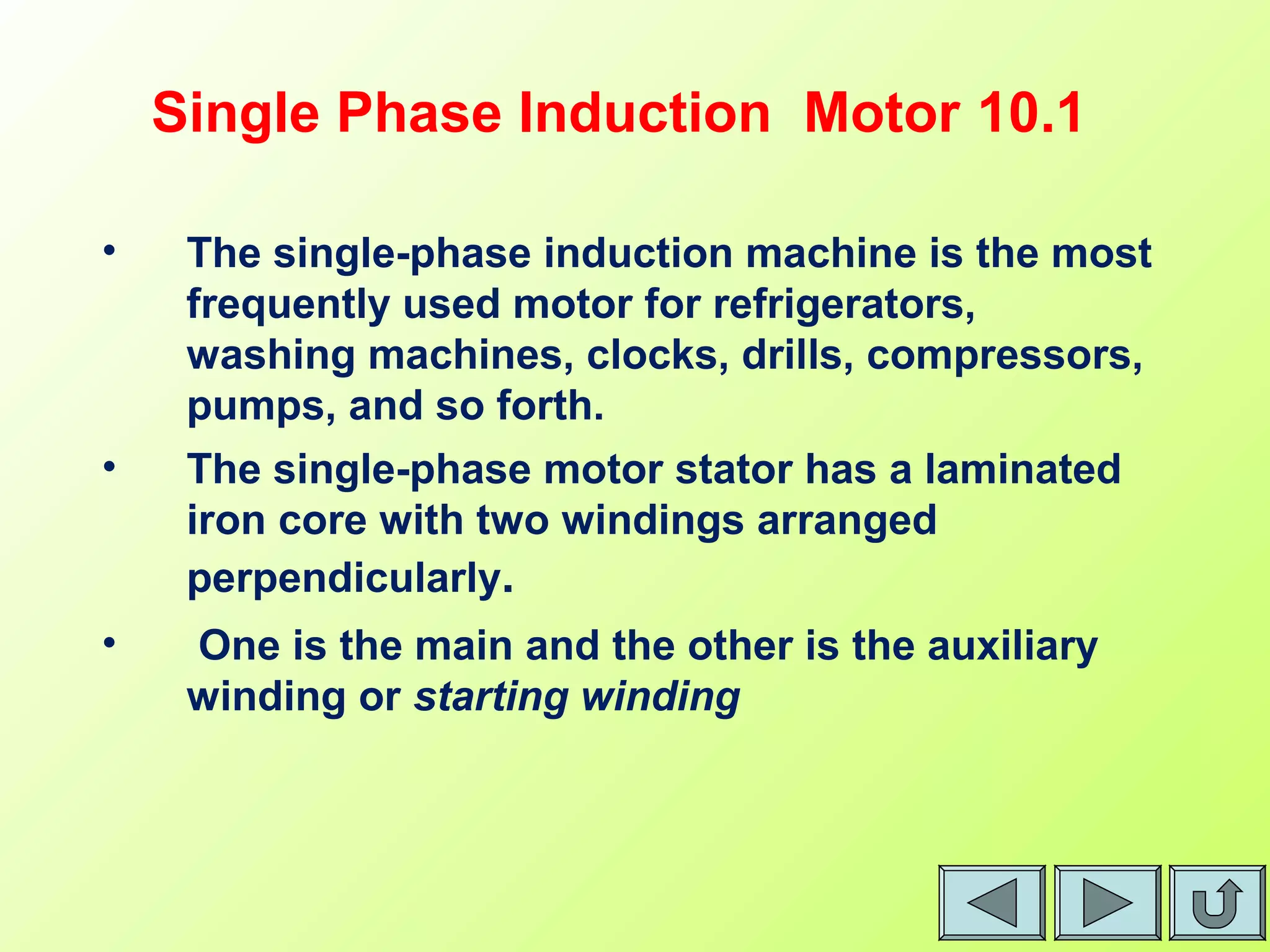 10.1Single Phase Induction Motor
• The single-phase induction machine is the most
frequently used motor for refrigerators,
washing machines, clocks, drills, compressors,
pumps, and so forth.
• The single-phase motor stator has a laminated
iron core with two windings arranged
perpendicularly.
• One is the main and the other is the auxiliary
winding or starting winding
 