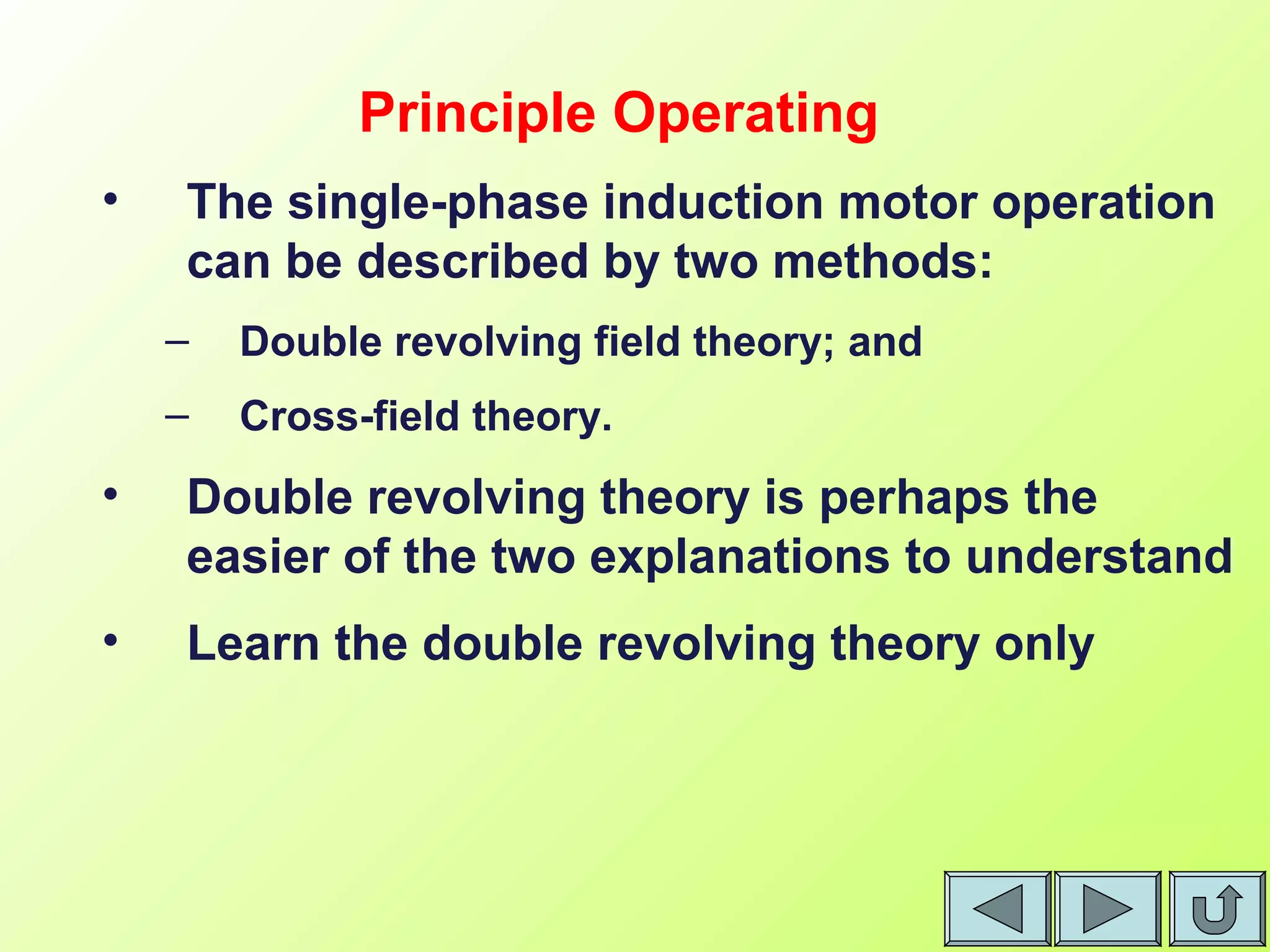• The single-phase induction motor operation
can be described by two methods:
– Double revolving field theory; and
– Cross-field theory.
• Double revolving theory is perhaps the
easier of the two explanations to understand
• Learn the double revolving theory only
Principle Operating
 