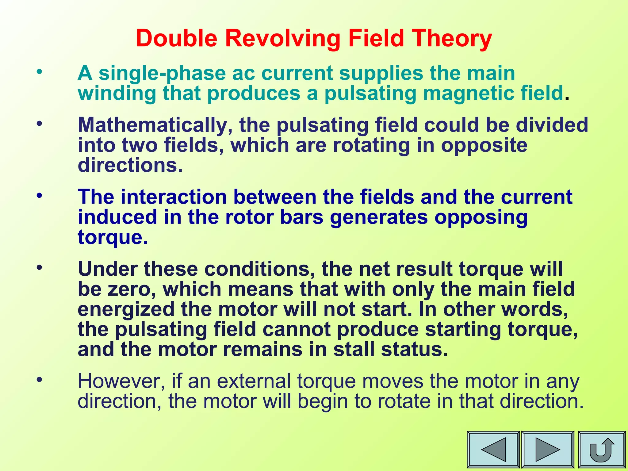 Double Revolving Field Theory
• A single-phase ac current supplies the main
winding that produces a pulsating magnetic field.
• Mathematically, the pulsating field could be divided
into two fields, which are rotating in opposite
directions.
• The interaction between the fields and the current
induced in the rotor bars generates opposing
torque.
• Under these conditions, the net result torque will
be zero, which means that with only the main field
energized the motor will not start. In other words,
the pulsating field cannot produce starting torque,
and the motor remains in stall status.
• However, if an external torque moves the motor in any
direction, the motor will begin to rotate in that direction.
 