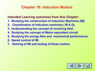 Intended Learning outcomes from this Chapter:
1. Studying the construction of Induction Machines (IM)
2. Classification of Induction machines ( M & G).
3. Understanding the concept of revolving field .
4. Studying the concept of Motor equivalent circuit
5. Studying the energy flow and mechanical performance.
6. Speed control of IM.
7. Starting of IM and testing of these motors.
Chapter 10: Induction Motors
 