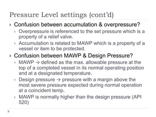 Pressure Level settings (cont’d)
 Confusion between accumulation & overpressure?
 Overpressure is referenced to the set pressure which is a
property of a relief valve.
 Accumulation is related to MAWP which is a property of a
vessel or item to be protected.
 Confusion between MAWP & Design Pressure?
 MAWP → defined as the max. allowable pressure at the
top of a completed vessel in its normal operating position
and at a designated temperature.
 Design pressure → pressure with a margin above the
most severe pressure expected during normal operation
at a coincident temp.
 MAWP is normally higher than the design pressure (API
520)
 