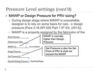 Pressure Level settings (cont’d)
 MAWP or Design Pressure for PRV sizing?
 During design stage where MAWP is unavailable,
designer is to rely on some basis for calc. → design
pressure (Para 3.16 API 520 Part 1 9th Ed. (2013))
 MAWP is a property assigned by the fabricator of the
vessel
 ff
MAWP is normally
higher than Design
Pressure
Set Pressure is also the Set
Point of PRV & shall not
exceed the MAWP
 