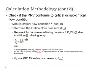 Calculation Methodology (cont’d)
 Check if the PRV conforms to critical or sub-critical
flow condition
 What is critical flow condition? (cont’d)
 Determine the Critical flow pressure (Pcf)
 Require info. : upstream relieving pressure & Cp/Cv @ ideal
condition @ relieving temp.
 P1 is a f(SP, Allowable overpressure, Patm)
 