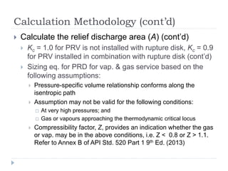 Calculation Methodology (cont’d)
 Calculate the relief discharge area (A) (cont’d)
 Kc = 1.0 for PRV is not installed with rupture disk, Kc = 0.9
for PRV installed in combination with rupture disk (cont’d)
 Sizing eq. for PRD for vap. & gas service based on the
following assumptions:
 Pressure-specific volume relationship conforms along the
isentropic path
 Assumption may not be valid for the following conditions:
 At very high pressures; and
 Gas or vapours approaching the thermodynamic critical locus
 Compressibility factor, Z, provides an indication whether the gas
or vap. may be in the above conditions, i.e. Z < 0.8 or Z > 1.1.
Refer to Annex B of API Std. 520 Part 1 9th Ed. (2013)
 