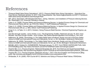 References
 "Pressure Relief Valve Sizing Calculations". (2017). Pressure Relief Valve Sizing Calculations – Subcritical Gas
Flow Service. Retrieved January 12, 2017, from Engcyclopedia: http://www.enggcyclopedia.com/2011/11/pressure-
relief-valve-sizing-calculations-subcritical-gas-flow/
 API. (2013, December). API Standard 520 Part 1. Sizing, Selection, and Installation of Pressure-relieving Devices,
9th. Washington, D.C: American Petroleum Institute.
 Coker, A. K. (2006). Process Safety and Pressure-Relieving Devices. In Applied Process Design for Chemicals and
Petrochemical Plants (4th ed., pp. 575-578). Oxford, 1: Gulf Professional Publishing.
 Coker, A. K. (2006). Process Safety and Pressure-Relieving Devices. In Applied Process Design for Chemical and
Petrochemicals (4th ed., p. 580). Oxford: Gulf Professional Publishing.
 Crowl, D. A., & Tipler, S. A. (2013, October). Sizing Pressure-Relief Devices. Chemical Engineering Progress, pp.
68-76.
 Gas flow through nozzles - sonic chokes. (n.d.). The Engineering ToolBox. Retrieved January 18, 2017, from
Nozzles: Gas flow through nozzles - sonic chokes: http://www.engineeringtoolbox.com/nozzles-d_1041.html
 Hellemans, M. (2009). Terminology. In The Safety Relief Valve handbook: Design and Use of Process Safety
Valves to ASME and International Codes and Standards (1st ed., p. 44). Burlington: Butterworth-Heinemann.
 Hellemans, M. (2009). Terminology. In The Safety Relief Valve Handbook: Design and Use of Process Safety
Valves to ASME and International Codes and Standards (1st ed., pp. 34-35). Burlington: Butterworth-Heinemann.
 MOHIB. (2016, October 9). CHEMEWORK. Retrieved January 13, 2017, from FRESH WATER AND FUEL GAS
SYSTEM [Blog post]: http://www.chemework.com/2016/10/09/fresh-water-and-fuel-gas-system/
 Triyanto SR. (n.d.). Process Engineer. Retrieved December 26, 2016, from Built Up and Superimpossed Back
Pressure [Blog post]: http://process-eng.blogspot.my/2011/02/built-up-and-superimposed-back-pressure_2304.html
 Triyanto SR. (n.d.). Process Engineer. Retrieved January 1, 2017, from Accumulation and Overpressure [Blog
post]: http://process-eng.blogspot.my/2012/03/accumulation-and-overpressure.html
 Whitesides, R. W. (2008). PDH Course M112: Selection and Sizing of Pressure Relief Valves. PDHOnline.
 