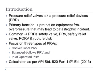 Introduction
 Pressure relief valves a.k.a pressure relief devices
(PRD)
 Primary function → protect an equipment frm.
overpressure that may lead to catastrophic incident.
 Common → PRDs safety valve, PRV, safety relief
valve, PORV & rupture disk
 Focus on three types of PRVs:
 Conventional PRV
 Balanced-bellows PRV and
 Pilot Operated PRV
 Calculation as per API Std. 520 Part 1 9th Ed. (2013)
 
