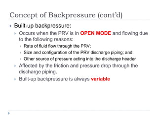 Concept of Backpressure (cont’d)
 Built-up backpressure:
 Occurs when the PRV is in OPEN MODE and flowing due
to the following reasons:
 Rate of fluid flow through the PRV;
 Size and configuration of the PRV discharge piping; and
 Other source of pressure acting into the discharge header
 Affected by the friction and pressure drop through the
discharge piping.
 Built-up backpressure is always variable
 