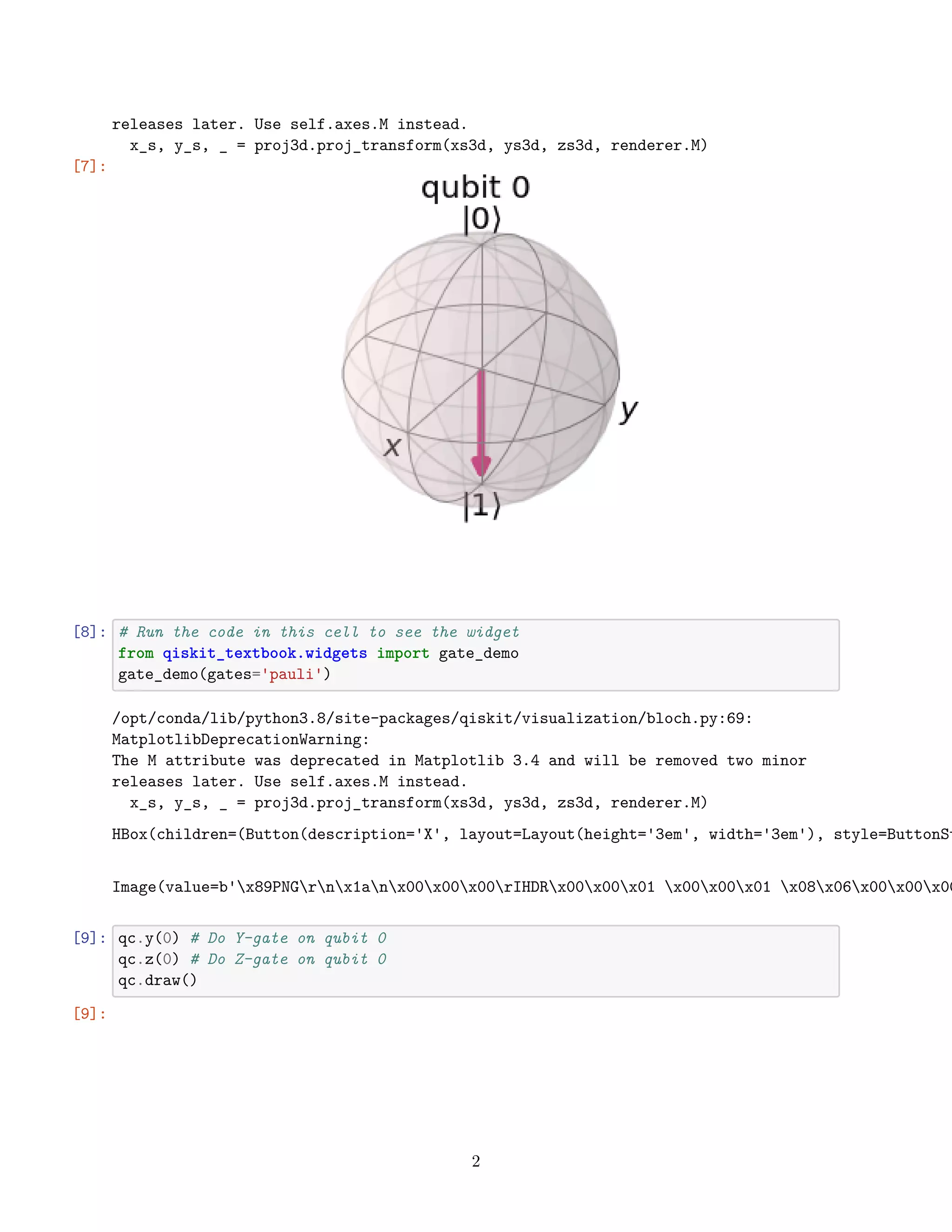 releases later. Use self.axes.M instead.
x_s, y_s, _ = proj3d.proj_transform(xs3d, ys3d, zs3d, renderer.M)
[7]:
[8]: # Run the code in this cell to see the widget
from qiskit_textbook.widgets import gate_demo
gate_demo(gates='pauli')
/opt/conda/lib/python3.8/site-packages/qiskit/visualization/bloch.py:69:
MatplotlibDeprecationWarning:
The M attribute was deprecated in Matplotlib 3.4 and will be removed two minor
releases later. Use self.axes.M instead.
x_s, y_s, _ = proj3d.proj_transform(xs3d, ys3d, zs3d, renderer.M)
HBox(children=(Button(description='X', layout=Layout(height='3em', width='3em'), style=ButtonSt
Image(value=b'x89PNGrnx1anx00x00x00rIHDRx00x00x01 x00x00x01 x08x06x00x00x00
[9]: qc.y(0) # Do Y-gate on qubit 0
qc.z(0) # Do Z-gate on qubit 0
qc.draw()
[9]:
2
 