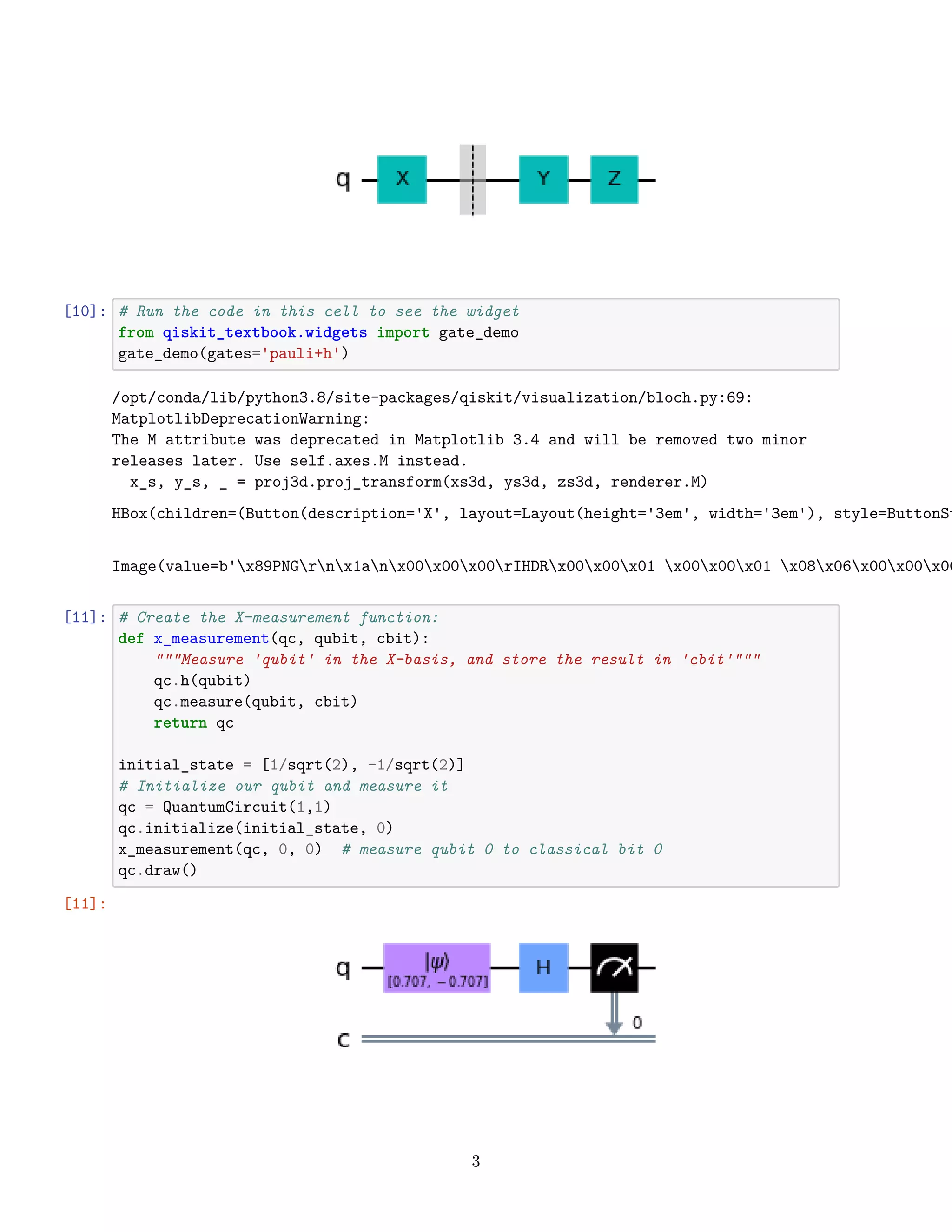 [10]: # Run the code in this cell to see the widget
from qiskit_textbook.widgets import gate_demo
gate_demo(gates='pauli+h')
/opt/conda/lib/python3.8/site-packages/qiskit/visualization/bloch.py:69:
MatplotlibDeprecationWarning:
The M attribute was deprecated in Matplotlib 3.4 and will be removed two minor
releases later. Use self.axes.M instead.
x_s, y_s, _ = proj3d.proj_transform(xs3d, ys3d, zs3d, renderer.M)
HBox(children=(Button(description='X', layout=Layout(height='3em', width='3em'), style=ButtonSt
Image(value=b'x89PNGrnx1anx00x00x00rIHDRx00x00x01 x00x00x01 x08x06x00x00x00
[11]: # Create the X-measurement function:
def x_measurement(qc, qubit, cbit):
"""Measure 'qubit' in the X-basis, and store the result in 'cbit'"""
qc.h(qubit)
qc.measure(qubit, cbit)
return qc
initial_state = [1/sqrt(2), -1/sqrt(2)]
# Initialize our qubit and measure it
qc = QuantumCircuit(1,1)
qc.initialize(initial_state, 0)
x_measurement(qc, 0, 0) # measure qubit 0 to classical bit 0
qc.draw()
[11]:
3
 