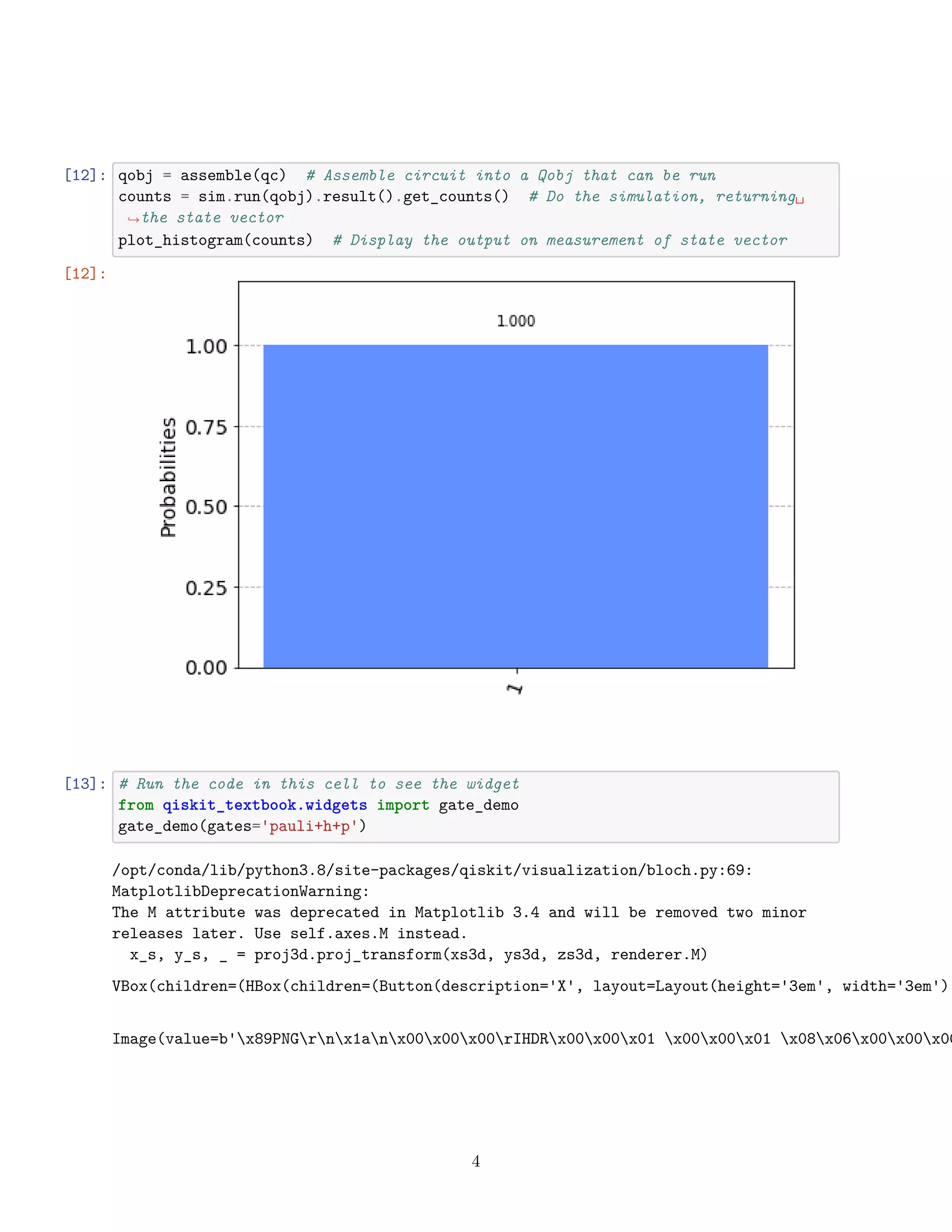 [12]: qobj = assemble(qc) # Assemble circuit into a Qobj that can be run
counts = sim.run(qobj).result().get_counts() # Do the simulation, returning␣
,
→the state vector
plot_histogram(counts) # Display the output on measurement of state vector
[12]:
[13]: # Run the code in this cell to see the widget
from qiskit_textbook.widgets import gate_demo
gate_demo(gates='pauli+h+p')
/opt/conda/lib/python3.8/site-packages/qiskit/visualization/bloch.py:69:
MatplotlibDeprecationWarning:
The M attribute was deprecated in Matplotlib 3.4 and will be removed two minor
releases later. Use self.axes.M instead.
x_s, y_s, _ = proj3d.proj_transform(xs3d, ys3d, zs3d, renderer.M)
VBox(children=(HBox(children=(Button(description='X', layout=Layout(height='3em', width='3em'),
Image(value=b'x89PNGrnx1anx00x00x00rIHDRx00x00x01 x00x00x01 x08x06x00x00x00
4
 