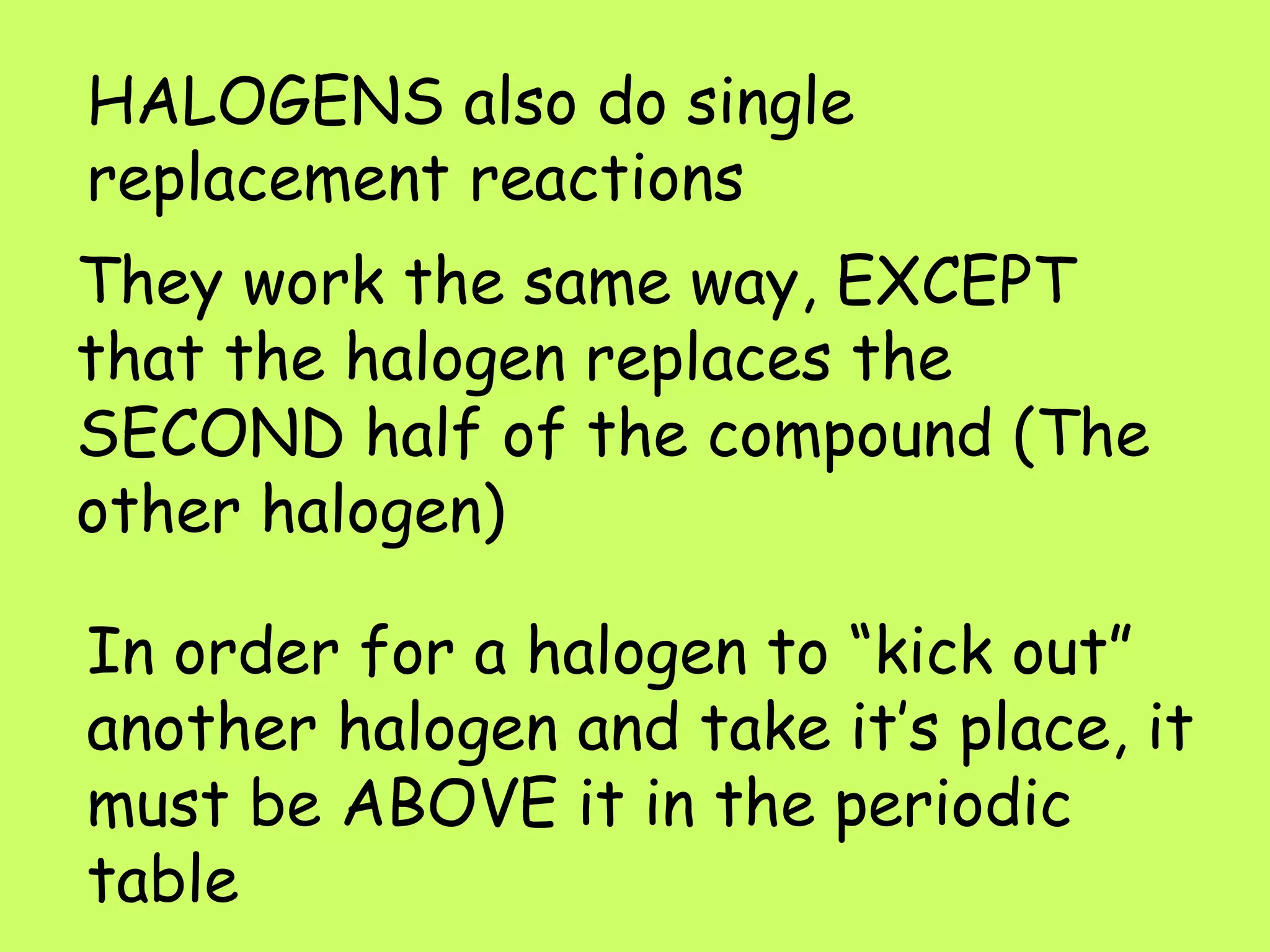 HALOGENS also do single replacement reactions They work the same way, EXCEPT that the halogen replaces the SECOND half of the compound (The other halogen) In order for a halogen to “kick out” another halogen and take it’s place, it must be ABOVE it in the periodic table 