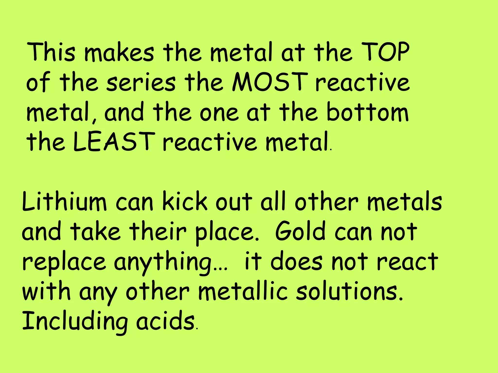 This makes the metal at the TOP of the series the MOST reactive metal, and the one at the bottom the LEAST reactive metal .  Lithium can kick out all other metals and take their place.  Gold can not replace anything…  it does not react with any other metallic solutions.  Including acids . 
