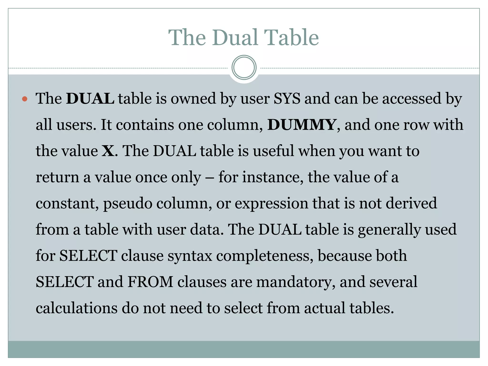 The Dual Table
 The DUAL table is owned by user SYS and can be accessed by
all users. It contains one column, DUMMY, and one row with
the value X. The DUAL table is useful when you want to
return a value once only – for instance, the value of a
constant, pseudo column, or expression that is not derived
from a table with user data. The DUAL table is generally used
for SELECT clause syntax completeness, because both
SELECT and FROM clauses are mandatory, and several
calculations do not need to select from actual tables.
 