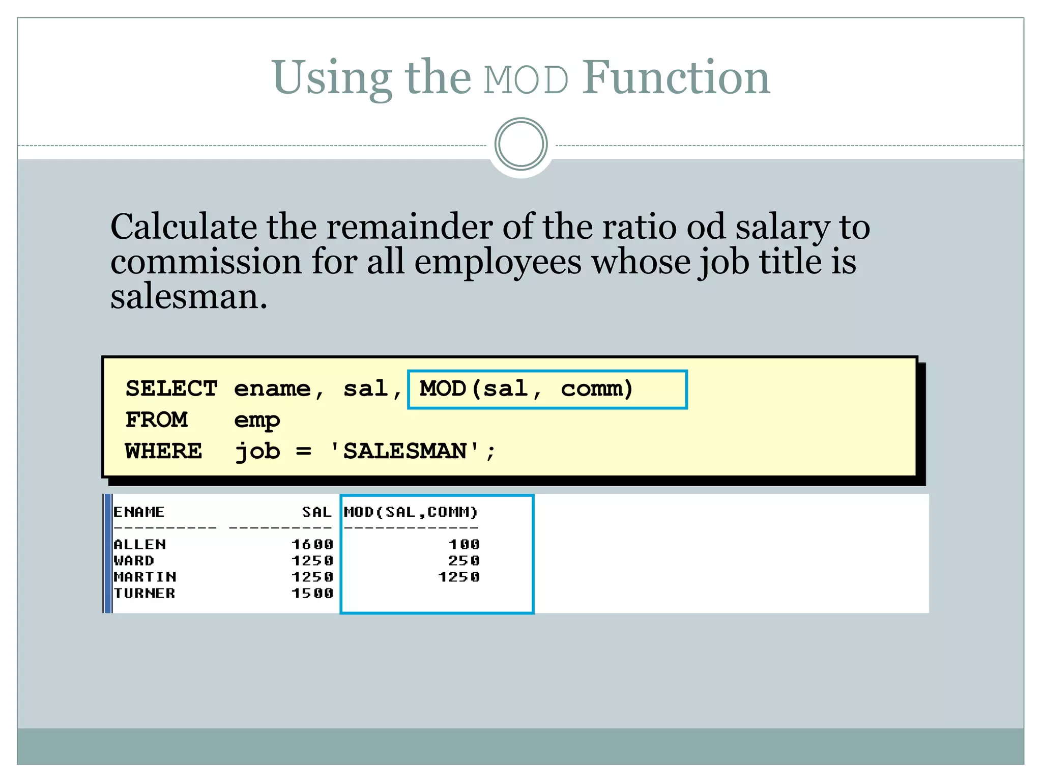 SELECT ename, sal, MOD(sal, comm)
FROM emp
WHERE job = 'SALESMAN';
Using the MOD Function
Calculate the remainder of the ratio od salary to
commission for all employees whose job title is
salesman.
 
