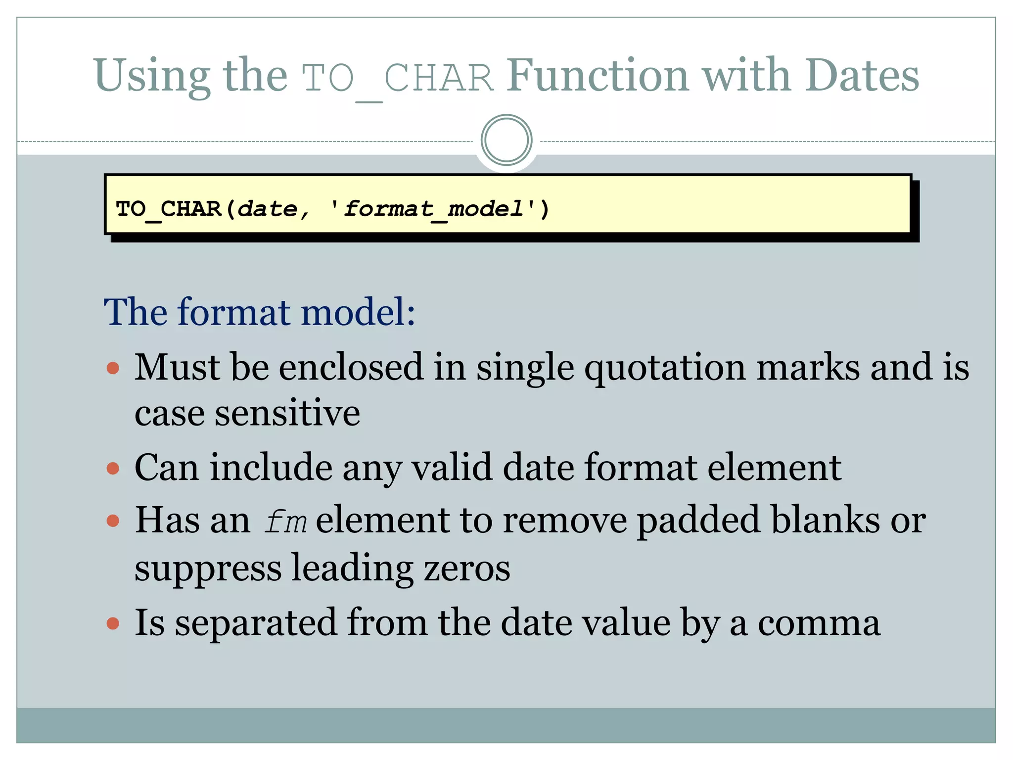 Using the TO_CHAR Function with Dates
The format model:
 Must be enclosed in single quotation marks and is
case sensitive
 Can include any valid date format element
 Has an fm element to remove padded blanks or
suppress leading zeros
 Is separated from the date value by a comma
TO_CHAR(date, 'format_model')
 